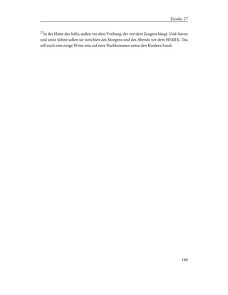 21
in der Hütte des Stifts, außen vor dem Vorhang, der vor dem Zeugnis hängt. Und Aaron
und seine Söhne sollen sie zurichten des Morgens und des Abends vor dem HERRN. Das
soll euch eine ewige Weise sein auf eure Nachkommen unter den Kindern Israel.
160
Exodus 27
 