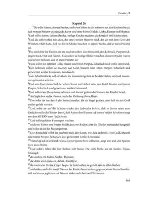 Kapitel 28
1
Du sollst Aaron, deinen Bruder, und seine Söhne zu dir nehmen aus den Kindern Israel,
daß er mein Priester sei, nämlich Aaron und seine Söhne Nadab, Abihu, Eleasar und Ithamar.
2
Und sollst Aaron, deinen Bruder, heilige Kleider machen, die herrlich und schön seien.
3
Und du sollst reden mit allen, die eines weisen Herzens sind, die ich mit dem Geist der
Weisheit erfüllt habe, daß sie Aaron Kleider machen zu seiner Weihe, daß er mein Priester
sei.
4
Das sind aber die Kleider, die sie machen sollen: das Amtschild, den Leibrock, Purpurrock,
engen Rock, Hut und Gürtel. Also sollen sie heilige Kleider machen deinem Bruder Aaron
und seinen Söhnen, daß er mein Priester sei.
5
Dazu sollen sie nehmen Gold, blauen und roten Purpur, Scharlach und weiße Leinwand.
6
Den Leibrock sollen sie machen von Gold, blauem und rotem Purpur, Scharlach und
gezwirnter weißer Leinwand, kunstreich;
7
zwei Schulterstücke soll er haben, die zusammengehen an beiden Enden, und soll zusam-
mengebunden werden.
8
Und sein Gurt darauf soll derselben Kunst und Arbeit sein, von Gold, blauem und rotem
Purpur, Scharlach und gezwirnter weißer Leinwand.
9
Und sollst zwei Onyxsteine nehmen und darauf graben die Namen der Kinder Israel,
10
Auf jeglichen sechs Namen, nach der Ordnung ihres Alters.
11
Das sollst du tun durch die Steinschneider, die da Siegel graben, also daß sie mit Gold
umher gefaßt werden.
12
Und sollst sie auf die Schulterstücke des Leibrocks heften, daß es Steine seien zum
Gedächtnis für die Kinder Israel, daß Aaron ihre Namen auf seinen beiden Schultern trage
vor dem HERRN zum Gedächtnis.
13
Und sollst goldene Fassungen machen
14
und zwei Ketten von feinem Golde, mit zwei Enden, aber die Glieder ineinander hangend;
und sollst sie an die Fassungen tun.
15
Das Amtschild sollst du machen nach der Kunst, wie den Leibrock, von Gold, blauem
und rotem Purpur, Scharlach und gezwirnter weißer Leinwand.
16
Viereckig soll es sein und zwiefach; eine Spanne breit soll seine Länge sein und eine Spanne
breit seine Breite.
17
Und sollst's füllen die vier Reihen voll Steine. Die erste Reihe sei ein Sarder, Topas,
Smaragd;
18
die andere ein Rubin, Saphir, Demant;
19
die dritte ein Lynkurer, Achat, Amethyst;
20
die vierte ein Türkis, Onyx, Jaspis. In Gold sollen sie gefaßt sein in allen Reihen
21
und sollen nach den zwölf Namen der Kinder Israel stehen, gegraben vom Steinschneider,
daß auf einem jeglichen ein Namen stehe nach den zwölf Stämmen.
161
Exodus 28
 