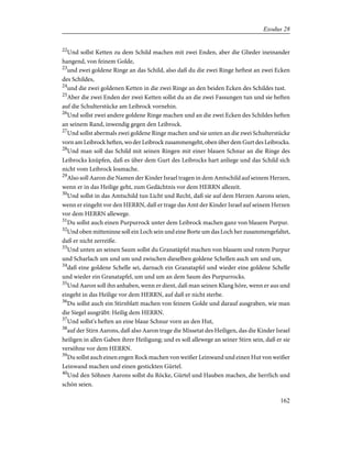 22
Und sollst Ketten zu dem Schild machen mit zwei Enden, aber die Glieder ineinander
hangend, von feinem Golde,
23
und zwei goldene Ringe an das Schild, also daß du die zwei Ringe heftest an zwei Ecken
des Schildes,
24
und die zwei goldenen Ketten in die zwei Ringe an den beiden Ecken des Schildes tust.
25
Aber die zwei Enden der zwei Ketten sollst du an die zwei Fassungen tun und sie heften
auf die Schulterstücke am Leibrock vornehin.
26
Und sollst zwei andere goldene Ringe machen und an die zwei Ecken des Schildes heften
an seinem Rand, inwendig gegen den Leibrock.
27
Und sollst abermals zwei goldene Ringe machen und sie unten an die zwei Schulterstücke
vorn am Leibrock heften, wo der Leibrock zusammengeht, oben über dem Gurt des Leibrocks.
28
Und man soll das Schild mit seinen Ringen mit einer blauen Schnur an die Ringe des
Leibrocks knüpfen, daß es über dem Gurt des Leibrocks hart anliege und das Schild sich
nicht vom Leibrock losmache.
29
Also soll Aaron die Namen der Kinder Israel tragen in dem Amtschild auf seinem Herzen,
wenn er in das Heilige geht, zum Gedächtnis vor dem HERRN allezeit.
30
Und sollst in das Amtschild tun Licht und Recht, daß sie auf dem Herzen Aarons seien,
wenn er eingeht vor den HERRN, daß er trage das Amt der Kinder Israel auf seinem Herzen
vor dem HERRN allewege.
31
Du sollst auch einen Purpurrock unter dem Leibrock machen ganz von blauem Purpur.
32
Und oben mitteninne soll ein Loch sein und eine Borte um das Loch her zusammengefaltet,
daß er nicht zerreiße.
33
Und unten an seinen Saum sollst du Granatäpfel machen von blauem und rotem Purpur
und Scharlach um und um und zwischen dieselben goldene Schellen auch um und um,
34
daß eine goldene Schelle sei, darnach ein Granatapfel und wieder eine goldene Schelle
und wieder ein Granatapfel, um und um an dem Saum des Purpurrocks.
35
Und Aaron soll ihn anhaben, wenn er dient, daß man seinen Klang höre, wenn er aus und
eingeht in das Heilige vor dem HERRN, auf daß er nicht sterbe.
36
Du sollst auch ein Stirnblatt machen von feinem Golde und darauf ausgraben, wie man
die Siegel ausgräbt: Heilig dem HERRN.
37
Und sollst's heften an eine blaue Schnur vorn an den Hut,
38
auf der Stirn Aarons, daß also Aaron trage die Missetat des Heiligen, das die Kinder Israel
heiligen in allen Gaben ihrer Heiligung; und es soll allewege an seiner Stirn sein, daß er sie
versöhne vor dem HERRN.
39
Du sollst auch einen engen Rock machen von weißer Leinwand und einen Hut von weißer
Leinwand machen und einen gestickten Gürtel.
40
Und den Söhnen Aarons sollst du Röcke, Gürtel und Hauben machen, die herrlich und
schön seien.
162
Exodus 28
 