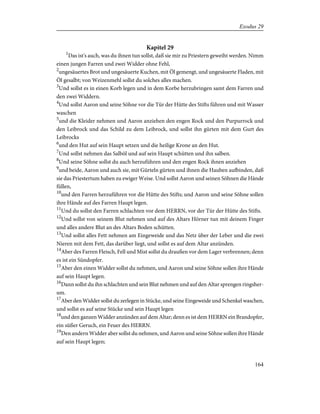 Kapitel 29
1
Das ist's auch, was du ihnen tun sollst, daß sie mir zu Priestern geweiht werden. Nimm
einen jungen Farren und zwei Widder ohne Fehl,
2
ungesäuertes Brot und ungesäuerte Kuchen, mit Öl gemengt, und ungesäuerte Fladen, mit
Öl gesalbt; von Weizenmehl sollst du solches alles machen.
3
Und sollst es in einen Korb legen und in dem Korbe herzubringen samt dem Farren und
den zwei Widdern.
4
Und sollst Aaron und seine Söhne vor die Tür der Hütte des Stifts führen und mit Wasser
waschen
5
und die Kleider nehmen und Aaron anziehen den engen Rock und den Purpurrock und
den Leibrock und das Schild zu dem Leibrock, und sollst ihn gürten mit dem Gurt des
Leibrocks
6
und den Hut auf sein Haupt setzen und die heilige Krone an den Hut.
7
Und sollst nehmen das Salböl und auf sein Haupt schütten und ihn salben.
8
Und seine Söhne sollst du auch herzuführen und den engen Rock ihnen anziehen
9
und beide, Aaron und auch sie, mit Gürteln gürten und ihnen die Hauben aufbinden, daß
sie das Priestertum haben zu ewiger Weise. Und sollst Aaron und seinen Söhnen die Hände
füllen,
10
und den Farren herzuführen vor die Hütte des Stifts; und Aaron und seine Söhne sollen
ihre Hände auf des Farren Haupt legen.
11
Und du sollst den Farren schlachten vor dem HERRN, vor der Tür der Hütte des Stifts.
12
Und sollst von seinem Blut nehmen und auf des Altars Hörner tun mit deinem Finger
und alles andere Blut an des Altars Boden schütten.
13
Und sollst alles Fett nehmen am Eingeweide und das Netz über der Leber und die zwei
Nieren mit dem Fett, das darüber liegt, und sollst es auf dem Altar anzünden.
14
Aber des Farren Fleisch, Fell und Mist sollst du draußen vor dem Lager verbrennen; denn
es ist ein Sündopfer.
15
Aber den einen Widder sollst du nehmen, und Aaron und seine Söhne sollen ihre Hände
auf sein Haupt legen.
16
Dann sollst du ihn schlachten und sein Blut nehmen und auf den Altar sprengen ringsher-
um.
17
Aber den Widder sollst du zerlegen in Stücke, und seine Eingeweide und Schenkel waschen,
und sollst es auf seine Stücke und sein Haupt legen
18
und den ganzen Widder anzünden auf dem Altar; denn es ist dem HERRN ein Brandopfer,
ein süßer Geruch, ein Feuer des HERRN.
19
Den andern Widder aber sollst du nehmen, und Aaron und seine Söhne sollen ihre Hände
auf sein Haupt legen;
164
Exodus 29
 