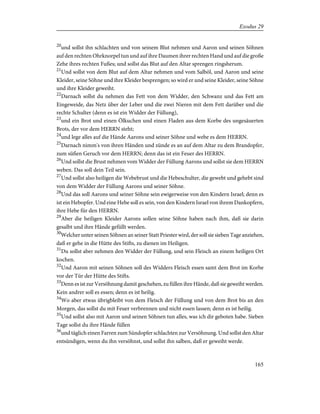 20
und sollst ihn schlachten und von seinem Blut nehmen und Aaron und seinen Söhnen
auf den rechten Ohrknorpel tun und auf ihre Daumen ihrer rechten Hand und auf die große
Zehe ihres rechten Fußes; und sollst das Blut auf den Altar sprengen ringsherum.
21
Und sollst von dem Blut auf dem Altar nehmen und vom Salböl, und Aaron und seine
Kleider, seine Söhne und ihre Kleider besprengen; so wird er und seine Kleider, seine Söhne
und ihre Kleider geweiht.
22
Darnach sollst du nehmen das Fett von dem Widder, den Schwanz und das Fett am
Eingeweide, das Netz über der Leber und die zwei Nieren mit dem Fett darüber und die
rechte Schulter (denn es ist ein Widder der Füllung),
23
und ein Brot und einen Ölkuchen und einen Fladen aus dem Korbe des ungesäuerten
Brots, der vor dem HERRN steht;
24
und lege alles auf die Hände Aarons und seiner Söhne und webe es dem HERRN.
25
Darnach nimm's von ihren Händen und zünde es an auf dem Altar zu dem Brandopfer,
zum süßen Geruch vor dem HERRN; denn das ist ein Feuer des HERRN.
26
Und sollst die Brust nehmen vom Widder der Füllung Aarons und sollst sie dem HERRN
weben. Das soll dein Teil sein.
27
Und sollst also heiligen die Webebrust und die Hebeschulter, die gewebt und gehebt sind
von dem Widder der Füllung Aarons und seiner Söhne.
28
Und das soll Aarons und seiner Söhne sein ewigerweise von den Kindern Israel; denn es
ist ein Hebopfer. Und eine Hebe soll es sein, von den Kindern Israel von ihrem Dankopfern,
ihre Hebe für den HERRN.
29
Aber die heiligen Kleider Aarons sollen seine Söhne haben nach ihm, daß sie darin
gesalbt und ihre Hände gefüllt werden.
30
Welcher unter seinen Söhnen an seiner Statt Priester wird, der soll sie sieben Tage anziehen,
daß er gehe in die Hütte des Stifts, zu dienen im Heiligen.
31
Du sollst aber nehmen den Widder der Füllung, und sein Fleisch an einem heiligen Ort
kochen.
32
Und Aaron mit seinen Söhnen soll des Widders Fleisch essen samt dem Brot im Korbe
vor der Tür der Hütte des Stifts.
33
Denn es ist zur Versöhnung damit geschehen, zu füllen ihre Hände, daß sie geweiht werden.
Kein andrer soll es essen; denn es ist heilig.
34
Wo aber etwas übrigbleibt von dem Fleisch der Füllung und von dem Brot bis an den
Morgen, das sollst du mit Feuer verbrennen und nicht essen lassen; denn es ist heilig.
35
Und sollst also mit Aaron und seinen Söhnen tun alles, was ich dir geboten habe. Sieben
Tage sollst du ihre Hände füllen
36
und täglich einen Farren zum Sündopfer schlachten zur Versöhnung. Und sollst den Altar
entsündigen, wenn du ihn versöhnst, und sollst ihn salben, daß er geweiht werde.
165
Exodus 29
 