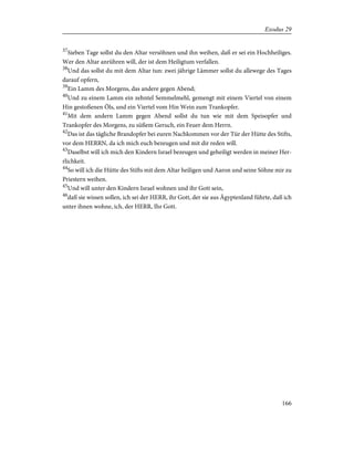 37
Sieben Tage sollst du den Altar versöhnen und ihn weihen, daß er sei ein Hochheiliges.
Wer den Altar anrühren will, der ist dem Heiligtum verfallen.
38
Und das sollst du mit dem Altar tun: zwei jährige Lämmer sollst du allewege des Tages
darauf opfern,
39
Ein Lamm des Morgens, das andere gegen Abend;
40
Und zu einem Lamm ein zehntel Semmelmehl, gemengt mit einem Viertel von einem
Hin gestoßenen Öls, und ein Viertel vom Hin Wein zum Trankopfer.
41
Mit dem andern Lamm gegen Abend sollst du tun wie mit dem Speisopfer und
Trankopfer des Morgens, zu süßem Geruch, ein Feuer dem Herrn.
42
Das ist das tägliche Brandopfer bei euren Nachkommen vor der Tür der Hütte des Stifts,
vor dem HERRN, da ich mich euch bezeugen und mit dir reden will.
43
Daselbst will ich mich den Kindern Israel bezeugen und geheiligt werden in meiner Her-
rlichkeit.
44
So will ich die Hütte des Stifts mit dem Altar heiligen und Aaron und seine Söhne mir zu
Priestern weihen.
45
Und will unter den Kindern Israel wohnen und ihr Gott sein,
46
daß sie wissen sollen, ich sei der HERR, ihr Gott, der sie aus Ägyptenland führte, daß ich
unter ihnen wohne, ich, der HERR, Ihr Gott.
166
Exodus 29
 