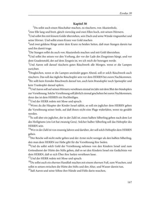 Kapitel 30
1
Du sollst auch einen Räuchaltar machen, zu räuchern, von Akazienholz,
2
eine Elle lang und breit, gleich viereckig und zwei Ellen hoch, mit seinen Hörnern.
3
Und sollst ihn mit feinem Golde überziehen, sein Dach und seine Wände ringsumher und
seine Hörner. Und sollst einen Kranz von Gold machen
4
und zwei goldene Ringe unter dem Kranz zu beiden Seiten, daß man Stangen darein tue
und ihn damit trage.
5
Die Stangen sollst du auch von Akazienholz machen und mit Gold überziehen.
6
Und sollst ihn setzen vor den Vorhang, der vor der Lade des Zeugnisses hängt, und vor
dem Gnadenstuhl, der auf dem Zeugnis ist, wo ich mich dir bezeugen werde.
7
Und Aaron soll darauf räuchern gutes Räuchwerk alle Morgen, wenn er die Lampen
zurichtet.
8
Desgleichen, wenn er die Lampen anzündet gegen Abend, soll er solch Räuchwerk auch
räuchern. Das soll das tägliche Räuchopfer sein vor dem HERRN bei euren Nachkommen.
9
Ihr sollt kein fremdes Räuchwerk darauf tun, auch kein Brandopfer noch Speisopfer und
kein Trankopfer darauf opfern.
10
Und Aaron soll auf seinen Hörnern versöhnen einmal im Jahr mit dem Blut des Sündopfers
zur Versöhnung. Solche Versöhnung soll jährlich einmal geschehen bei euren Nachkommen;
denn das ist dem HERRN ein Hochheiliges.
11
Und der HERR redete mit Mose und sprach:
12
Wenn du die Häupter der Kinder Israel zählst, so soll ein jeglicher dem HERRN geben
die Versöhnung seiner Seele, auf daß ihnen nicht eine Plage widerfahre, wenn sie gezählt
werden.
13
Es soll aber ein jeglicher, der in der Zahl ist, einen halben Silberling geben nach dem Lot
des Heiligtums (ein Lot hat zwanzig Gera). Solcher halber Silberling soll das Hebopfer des
HERRN sein.
14
Wer in der Zahl ist von zwanzig Jahren und darüber, der soll solch Hebopfer dem HERRN
geben.
15
Der Reiche soll nicht mehr geben und der Arme nicht weniger als den halben Silberling,
den man dem HERRN zur Hebe gibt für die Versöhnung ihre Seelen.
16
Und du sollst solch Geld der Versöhnung nehmen von den Kindern Israel und zum
Gottesdienst der Hütte des Stifts geben, daß es sei den Kindern Israel ein Gedächtnis vor
dem HERRN, daß er sich Über ihre Seelen versöhnen lasse.
17
Und der HERR redete mit Mose und sprach:
18
Du sollst auch ein ehernes Handfaß machen mit einem ehernen Fuß, zum Waschen, und
sollst es setzen zwischen die Hütte des Stifts und den Altar, und Wasser darein tun,
19
daß Aaron und seine Söhne ihre Hände und Füße darin waschen,
167
Exodus 30
 