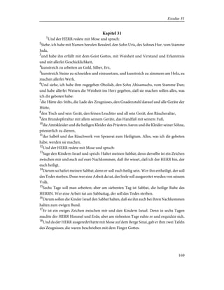 Kapitel 31
1
Und der HERR redete mit Mose und sprach:
2
Siehe, ich habe mit Namen berufen Bezaleel, den Sohn Uris, des Sohnes Hur, vom Stamme
Juda,
3
und habe ihn erfüllt mit dem Geist Gottes, mit Weisheit und Verstand und Erkenntnis
und mit allerlei Geschicklichkeit,
4
kunstreich zu arbeiten an Gold, Silber, Erz,
5
kunstreich Steine zu schneiden und einzusetzen, und kunstreich zu zimmern am Holz, zu
machen allerlei Werk.
6
Und siehe, ich habe ihm zugegeben Oholiab, den Sohn Ahisamachs, vom Stamme Dan;
und habe allerlei Weisen die Weisheit ins Herz gegeben, daß sie machen sollen alles, was
ich dir geboten habe:
7
die Hütte des Stifts, die Lade des Zeugnisses, den Gnadenstuhl darauf und alle Geräte der
Hütte,
8
den Tisch und sein Gerät, den feinen Leuchter und all sein Gerät, den Räucheraltar,
9
den Brandopferaltar mit allem seinem Geräte, das Handfaß mit seinem Fuß,
10
die Amtskleider und die heiligen Kleider des Priesters Aaron und die Kleider seiner Söhne,
priesterlich zu dienen,
11
das Salböl und das Räuchwerk von Spezerei zum Heiligtum. Alles, was ich dir geboten
habe, werden sie machen.
12
Und der HERR redete mit Mose und sprach:
13
Sage den Kindern Israel und sprich: Haltet meinen Sabbat; denn derselbe ist ein Zeichen
zwischen mir und euch auf eure Nachkommen, daß ihr wisset, daß ich der HERR bin, der
euch heiligt.
14
Darum so haltet meinen Sabbat; denn er soll euch heilig sein. Wer ihn entheiligt, der soll
des Todes sterben. Denn wer eine Arbeit da tut, des Seele soll ausgerottet werden von seinem
Volk.
15
Sechs Tage soll man arbeiten; aber am siebenten Tag ist Sabbat, die heilige Ruhe des
HERRN. Wer eine Arbeit tut am Sabbattag, der soll des Todes sterben.
16
Darum sollen die Kinder Israel den Sabbat halten, daß sie ihn auch bei ihren Nachkommen
halten zum ewigen Bund.
17
Er ist ein ewiges Zeichen zwischen mir und den Kindern Israel. Denn in sechs Tagen
machte der HERR Himmel und Erde; aber am siebenten Tage ruhte er und erquickte sich.
18
Und da der HERR ausgeredet hatte mit Mose auf dem Berge Sinai, gab er ihm zwei Tafeln
des Zeugnisses; die waren beschrieben mit dem Finger Gottes.
169
Exodus 31
 