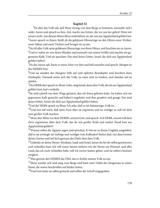 Kapitel 32
1
Da aber das Volk sah, daß Mose verzog, von dem Berge zu kommen, sammelte sich's
wider Aaron und sprach zu ihm: Auf, mache uns Götter, die vor uns her gehen! Denn wir
wissen nicht, was diesem Mann Mose widerfahren ist, der uns aus Ägyptenland geführt hat.
2
Aaron sprach zu ihnen: Reißt ab die goldenen Ohrenringe an den Ohren eurer Weiber,
eurer Söhne und eurer Töchter und bringet sie zu mir.
3
Da riß alles Volk seine goldenen Ohrenringe von ihren Ohren, und brachten sie zu Aaron.
4
Und er nahm sie von ihren Händen und entwarf's mit einem Griffel und machte ein ge-
gossenes Kalb. Und sie sprachen: Das sind deine Götter, Israel, die dich aus Ägyptenland
geführt haben!
5
Da das Aaron sah, baute er einen Altar vor ihm und ließ ausrufen und sprach: Morgen ist
des HERRN Fest.
6
Und sie standen des Morgens früh auf und opferten Brandopfer und brachten dazu
Dankopfer. Darnach setzte sich das Volk, zu essen und zu trinken, und standen auf zu
spielen.
7
Der HERR aber sprach zu Mose: Gehe, steig hinab; denn dein Volk, das du aus Ägyptenland
geführt hast, hat's verderbt.
8
Sie sind schnell von dem Wege getreten, den ich ihnen geboten habe. Sie haben sich ein
gegossenes Kalb gemacht und haben's angebetet und ihm geopfert und gesagt: Das sind
deine Götter, Israel, die dich aus Ägyptenland geführt haben.
9
Und der HERR sprach zu Mose: Ich sehe, daß es ein halsstarriges Volk ist.
10
Und nun laß mich, daß mein Zorn über sie ergrimme und sie vertilge; so will ich dich
zum großen Volk machen.
11
Mose aber flehte vor dem HERRN, seinem Gott, und sprach: Ach HERR, warum will dein
Zorn ergrimmen über dein Volk, das du mit großer Kraft und starker Hand hast aus
Ägyptenland geführt?
12
Warum sollen die Ägypter sagen und sprechen: Er hat sie zu ihrem Unglück ausgeführt,
daß er sie erwürgte im Gebirge und vertilgte vom Erdboden? Kehre dich von dem Grimm
deines Zornes und laß dich gereuen des Übels über dein Volk.
13
Gedenke an deine Diener Abraham, Isaak und Israel, denen du bei dir selbst geschworen
und verheißen hast: Ich will euren Samen mehren wie die Sterne am Himmel, und alles
Land, das ich euch verheißen habe, will ich eurem Samen geben, und sie sollen's besitzen
ewiglich.
14
Also gereute den HERRN das Übel, das er drohte seinem Volk zu tun.
15
Mose wandte sich und stieg vom Berge und hatte zwei Tafeln des Zeugnisses in seiner
Hand, die waren beschrieben auf beiden Seiten.
16
Und Gott hatte sie selbst gemacht und selber die Schrift eingegraben.
170
Exodus 32
 