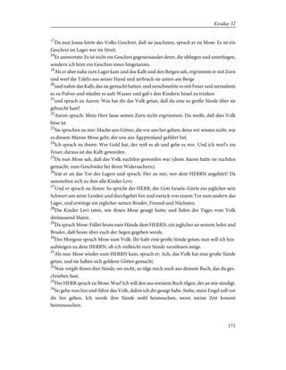 17
Da nun Josua hörte des Volks Geschrei, daß sie jauchzten, sprach er zu Mose: Es ist ein
Geschrei im Lager wie im Streit.
18
Er antwortete: Es ist nicht ein Geschrei gegeneinander derer, die obliegen und unterliegen,
sondern ich höre ein Geschrei eines Singetanzes.
19
Als er aber nahe zum Lager kam und das Kalb und den Reigen sah, ergrimmte er mit Zorn
und warf die Tafeln aus seiner Hand und zerbrach sie unten am Berge
20
und nahm das Kalb, das sie gemacht hatten, und zerschmelzte es mit Feuer und zermalmte
es zu Pulver und stäubte es aufs Wasser und gab's den Kindern Israel zu trinken
21
und sprach zu Aaron: Was hat dir das Volk getan, daß du eine so große Sünde über sie
gebracht hast?
22
Aaron sprach: Mein Herr lasse seinen Zorn nicht ergrimmen. Du weißt, daß dies Volk
böse ist.
23
Sie sprachen zu mir: Mache uns Götter, die vor uns her gehen; denn wir wissen nicht, wie
es diesem Manne Mose geht, der uns aus Ägyptenland geführt hat.
24
Ich sprach zu ihnen: Wer Gold hat, der reiß es ab und gebe es mir. Und ich warf's ins
Feuer; daraus ist das Kalb geworden.
25
Da nun Mose sah, daß das Volk zuchtlos geworden war (denn Aaron hatte sie zuchtlos
gemacht, zum Geschwätz bei ihren Widersachern),
26
trat er an das Tor des Lagers und sprach: Her zu mir, wer dem HERRN angehört! Da
sammelten sich zu ihm alle Kinder Levi.
27
Und er sprach zu ihnen: So spricht der HERR, der Gott Israels: Gürte ein jeglicher sein
Schwert um seine Lenden und durchgehet hin und zurück von einem Tor zum andern das
Lager, und erwürge ein jeglicher seinen Bruder, Freund und Nächsten.
28
Die Kinder Levi taten, wie ihnen Mose gesagt hatte; und fielen des Tages vom Volk
dreitausend Mann.
29
Da sprach Mose: Füllet heute eure Hände dem HERRN, ein jeglicher an seinem Sohn und
Bruder, daß heute über euch der Segen gegeben werde.
30
Des Morgens sprach Mose zum Volk: Ihr habt eine große Sünde getan; nun will ich hin-
aufsteigen zu dem HERRN, ob ich vielleicht eure Sünde versöhnen möge.
31
Als nun Mose wieder zum HERRN kam, sprach er: Ach, das Volk hat eine große Sünde
getan, und sie haben sich goldene Götter gemacht.
32
Nun vergib ihnen ihre Sünde; wo nicht, so tilge mich auch aus deinem Buch, das du ges-
chrieben hast.
33
Der HERR sprach zu Mose: Was? Ich will den aus meinem Buch tilgen, der an mir sündigt.
34
So gehe nun hin und führe das Volk, dahin ich dir gesagt habe. Siehe, mein Engel soll vor
dir her gehen. Ich werde ihre Sünde wohl heimsuchen, wenn meine Zeit kommt
heimzusuchen.
171
Exodus 32
 