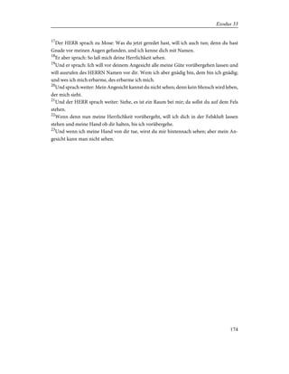 17
Der HERR sprach zu Mose: Was du jetzt geredet hast, will ich auch tun; denn du hast
Gnade vor meinen Augen gefunden, und ich kenne dich mit Namen.
18
Er aber sprach: So laß mich deine Herrlichkeit sehen.
19
Und er sprach: Ich will vor deinem Angesicht alle meine Güte vorübergehen lassen und
will ausrufen des HERRN Namen vor dir. Wem ich aber gnädig bin, dem bin ich gnädig;
und wes ich mich erbarme, des erbarme ich mich.
20
Und sprach weiter: Mein Angesicht kannst du nicht sehen; denn kein Mensch wird leben,
der mich sieht.
21
Und der HERR sprach weiter: Siehe, es ist ein Raum bei mir; da sollst du auf dem Fels
stehen.
22
Wenn denn nun meine Herrlichkeit vorübergeht, will ich dich in der Felskluft lassen
stehen und meine Hand ob dir halten, bis ich vorübergehe.
23
Und wenn ich meine Hand von dir tue, wirst du mir hintennach sehen; aber mein An-
gesicht kann man nicht sehen.
174
Exodus 33
 