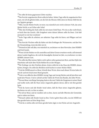 17
Du sollst dir keine gegossenen Götter machen.
18
Das Fest der ungesäuerten Brote sollst du halten. Sieben Tage sollst du ungesäuertes Brot
essen, wie ich dir geboten habe, um die Zeit des Monats Abib; denn im Monat Abib bist du
aus Ägypten gezogen.
19
Alles, was die Mutter bricht, ist mein; was männlich sein wird in deinem Vieh, das seine
Mutter bricht, es sei Ochse oder Schaf.
20
Aber den Erstling des Esels sollst du mit einem Schaf lösen. Wo du es aber nicht lösest,
so brich ihm das Genick. Alle Erstgeburt unter deinen Söhnen sollst du lösen. Und daß
niemand vor mir leer erscheine!
21
Sechs Tage sollst du arbeiten; am siebenten Tage sollst du feiern, mit Pflügen und mit
Ernten.
22
Das Fest der Wochen sollst du halten mit den Erstlingen der Weizenernte, und das Fest
der Einsammlung, wenn das Jahr um ist.
23
Dreimal im Jahr soll alles, was männlich ist, erscheinen vor dem Herrscher, dem HERRN
und Gott Israels.
24
Wenn ich die Heiden vor dir ausstoßen und deine Grenze erweitern werde, soll niemand
deines Landes begehren, die weil du hinaufgehst dreimal im Jahr, zu erscheinen vor dem
HERRN, deinem Gott.
25
Du sollst das Blut meines Opfers nicht opfern neben gesäuertem Brot, und das Opfer des
Osterfestes soll nicht über Nacht bleiben bis an den Morgen.
26
Die Erstlinge von den Früchten deines Ackers sollst du in das Haus des HERRN, deines
Gottes, bringen. Du sollst das Böcklein nicht kochen in seiner Mutter Milch.
27
Und der HERR sprach zu Mose: Schreib diese Worte: denn nach diesen Worten habe ich
mit dir und mit Israel einen Bund gemacht.
28
Und er war allda bei dem HERRN vierzig Tage und vierzig Nächte und aß kein Brot und
trank kein Wasser. Und er schrieb auf die Tafeln die Worte des Bundes, die Zehn Worte.
29
Da nun Mose vom Berge Sinai ging, hatte er die zwei Tafeln des Zeugnisses in seiner Hand
und wußte nicht, daß die Haut seines Angesichts glänzte davon, daß er mit ihm geredet
hatte.
30
Und da Aaron und alle Kinder Israel sahen, daß die Haut seines Angesichts glänzte,
fürchteten sie sich, zu ihm zu nahen.
31
Da rief sie Mose; und sie wandten sich zu ihm, Aaron und alle Obersten der Gemeinde;
und er redete mit ihnen.
32
Darnach nahten alle Kinder Israel zu ihm. Und er gebot ihnen alles, was der HERR mit
ihm geredet hatte auf dem Berge Sinai.
33
Und da er solches alles mit ihnen geredet hatte, legte er eine Decke auf sein Angesicht.
176
Exodus 34
 