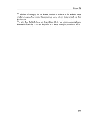 34
Und wenn er hineinging vor den HERRN, mit ihm zu reden, tat er die Decke ab, bis er
wieder herausging. Und wenn er herauskam und redete mit den Kindern Israel, was ihm
geboten war,
35
so sahen dann die Kinder Israel sein Angesicht an, daß die Haut seines Angesichts glänzte;
so tat er wieder die Decke auf sein Angesicht, bis er wieder hineinging, mit ihm zu reden.
177
Exodus 34
 