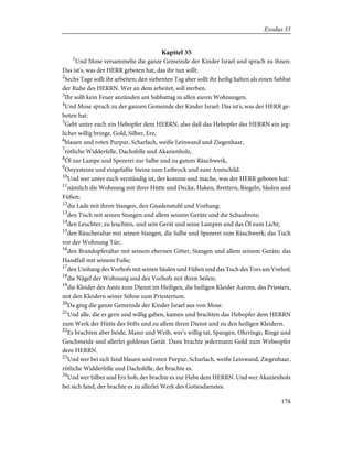 Kapitel 35
1
Und Mose versammelte die ganze Gemeinde der Kinder Israel und sprach zu ihnen:
Das ist's, was der HERR geboten hat, das ihr tun sollt:
2
Sechs Tage sollt ihr arbeiten; den siebenten Tag aber sollt ihr heilig halten als einen Sabbat
der Ruhe des HERRN. Wer an dem arbeitet, soll sterben.
3
Ihr sollt kein Feuer anzünden am Sabbattag in allen euren Wohnungen.
4
Und Mose sprach zu der ganzen Gemeinde der Kinder Israel: Das ist's, was der HERR ge-
boten hat:
5
Gebt unter euch ein Hebopfer dem HERRN, also daß das Hebopfer des HERRN ein jeg-
licher willig bringe, Gold, Silber, Erz,
6
blauen und roten Purpur, Scharlach, weiße Leinwand und Ziegenhaar,
7
rötliche Widderfelle, Dachsfelle und Akazienholz,
8
Öl zur Lampe und Spezerei zur Salbe und zu gutem Räuchwerk,
9
Onyxsteine und eingefaßte Steine zum Leibrock und zum Amtschild.
10
Und wer unter euch verständig ist, der komme und mache, was der HERR geboten hat:
11
nämlich die Wohnung mit ihrer Hütte und Decke, Haken, Brettern, Riegeln, Säulen und
Füßen;
12
die Lade mit ihren Stangen, den Gnadenstuhl und Vorhang;
13
den Tisch mit seinen Stangen und allem seinem Geräte und die Schaubrote;
14
den Leuchter, zu leuchten, und sein Gerät und seine Lampen und das Öl zum Licht;
15
den Räucheraltar mit seinen Stangen, die Salbe und Spezerei zum Räuchwerk; das Tuch
vor der Wohnung Tür;
16
den Brandopferaltar mit seinem ehernen Gitter, Stangen und allem seinem Geräte; das
Handfaß mit seinem Fuße;
17
den Umhang des Vorhofs mit seinen Säulen und Füßen und das Tuch des Tors am Vorhof;
18
die Nägel der Wohnung und des Vorhofs mit ihren Seilen;
19
die Kleider des Amts zum Dienst im Heiligen, die heiligen Kleider Aarons, des Priesters,
mit den Kleidern seiner Söhne zum Priestertum.
20
Da ging die ganze Gemeinde der Kinder Israel aus von Mose.
21
Und alle, die es gern und willig gaben, kamen und brachten das Hebopfer dem HERRN
zum Werk der Hütte des Stifts und zu allem ihren Dienst und zu den heiligen Kleidern.
22
Es brachten aber beide, Mann und Weib, wer's willig tat, Spangen, Ohrringe, Ringe und
Geschmeide und allerlei goldenes Gerät. Dazu brachte jedermann Gold zum Webeopfer
dem HERRN.
23
Und wer bei sich fand blauen und roten Purpur, Scharlach, weiße Leinwand, Ziegenhaar,
rötliche Widderfelle und Dachsfelle, der brachte es.
24
Und wer Silber und Erz hob, der brachte es zur Hebe dem HERRN. Und wer Akazienholz
bei sich fand, der brachte es zu allerlei Werk des Gottesdienstes.
178
Exodus 35
 