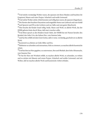 25
Und welche verständige Weiber waren, die spannen mit ihren Händen und brachten ihr
Gespinnst, blauen und roten Purpur, Scharlach und weiße Leinwand.
26
Und welche Weiber solche Arbeit konnten und willig dazu waren, die spannen Ziegenhaare.
27
Die Fürsten aber brachten Onyxsteine und eingefaßte Steine zum Leibrock und zum Schild
28
und Spezerei und Öl zu den Lichtern und zur Salbe und zum guten Räuchwerk.
29
Also brachte die Kinder Israel willig, beide, Mann und Weib, zu allerlei Werk, das der
HERR geboten hatte durch Mose, daß man's machen sollte.
30
Und Mose sprach zu den Kindern Israel: Sehet, der HERR hat mit Namen berufen den
Bezaleel, den Sohn Uris, des Sohnes Hur, vom Stamme Juda,
31
und hat ihn erfüllt mit dem Geist Gottes, daß er weise, verständig, geschickt sei zu allerlei
Werk,
32
kunstreich zu arbeiten an Gold, Silber und Erz,
33
Edelsteine zu schneiden und einzusetzen, Holz zu zimmern, zu machen allerlei kunstreiche
Arbeit.
34
Und hat ihm ins Herz gegeben, zu unterweisen, ihm und Oholiab, dem Sohn Ahisamachs,
vom Stamme Dan.
35
Er hat ihr Herz mit Weisheit erfüllt, zu machen allerlei Werk, zu schneiden, zu wirken
und zu sticken mit blauem und rotem Purpur, Scharlach und weißer Leinwand, und mit
Weben, daß sie machen allerlei Werk und kunstreiche Arbeit erfinden.
179
Exodus 35
 