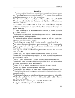 Kapitel 36
1
Da arbeiteten Bezaleel und Oholiab und alle weisen Männer, denen der HERR Weisheit
und Verstand gegeben hatte, zu wissen, wie sie allerlei Werk machen sollten zum Dienst
des Heiligtums, nach allem, was der HERR geboten hatte.
2
Und Mose berief den Bezaleel und Oholiab und alle weisen Männer, denen der HERR
Weisheit gegeben hatte in ihr Herz, alle, die sich freiwillig erboten und hinzutraten, zu
arbeiten an dem Werke.
3
Und sie nahmen zu sich von Mose alle Hebe, die die Kinder Israel brachten zu dem Werke
des Dienstes des Heiligtums, daß es gemacht würde. Denn sie brachten alle Morgen ihre
willige Gabe zu ihm.
4
Da kamen alle Weisen, die am Werk des Heiligtums arbeiteten, ein jeglicher von seinem
Werk, das sie machten,
5
und sprachen zu Mose: Das Volk bringt zu viel, mehr denn zum Werk dieses Dienstes not
ist, das der HERR zu machen geboten hat.
6
Da gebot Mose, daß man rufen ließ durchs Lager: Niemand tue mehr zur Hebe des Hei-
ligtums. Da hörte das Volk auf zu bringen.
7
Denn des Dinges war genug zu allerlei Werk, das zu machen war, und noch übrig.
8
Also machten alle weisen Männer unter den Arbeitern am Werk die Wohnung, zehn
Teppiche von gezwirnter weißer Leinwand, blauem und rotem Purpur und Scharlach, und
Cherubim daran von kunstreicher Arbeit.
9
Die Länge eines Teppichs war achtundzwanzig Ellen und die Breite vier Ellen, und waren
alle in einem Maß.
10
Und er fügte je fünf Teppiche zu einem Stück zusammen, einen an den andern.
11
Und machte blaue Schleifen an jegliches Stück am Rande, wo die zwei Stücke sollten
zusammengeheftet werden,
12
fünfzig Schleifen an jegliches Stück, daß eine Schleife der anderen gegenüberstünde.
13
Und machte fünfzig goldene Haken und heftete die Teppiche mit den Haken einen an
den andern zusammen, daß es eine Wohnung würde.
14
Und er machte elf Teppiche von Ziegenhaaren, zur Hütte über die Wohnung,
15
dreißig Ellen lang und vier Ellen breit, alle in einem Maß.
16
Und fügte ihrer fünf zusammen auf einen Teil und sechs zusammen auf den andern Teil.
17
Und machte fünfzig Schleifen an jegliches Stück am Rande, wo die Stücke sollten zusam-
mengeheftet werden.
18
Und machte je fünfzig eherne Haken, daß die Hütte damit zusammen in eins gefügt würde.
19
Und machte eine Decke über die Hütte von rötlichen Widderfellen und über die noch
eine Decke von Dachsfellen.
20
Und machte Bretter zur Wohnung von Akazienholz, die stehen sollten,
21
ein jegliches zehn Ellen lang und anderthalb Ellen breit
180
Exodus 36
 