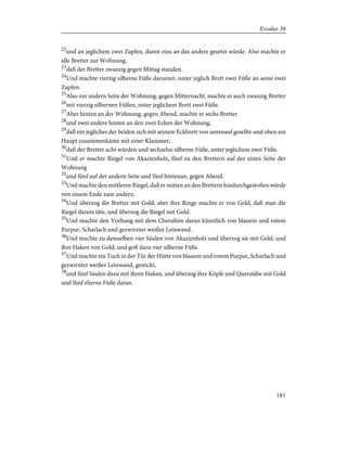 22
und an jeglichem zwei Zapfen, damit eins an das andere gesetzt würde. Also machte er
alle Bretter zur Wohnung,
23
daß der Bretter zwanzig gegen Mittag standen.
24
Und machte vierzig silberne Füße darunter, unter jeglich Brett zwei Füße an seine zwei
Zapfen.
25
Also zur andern Seite der Wohnung, gegen Mitternacht, machte er auch zwanzig Bretter
26
mit vierzig silbernen Füßen, unter jeglichem Brett zwei Füße.
27
Aber hinten an der Wohnung, gegen Abend, machte er sechs Bretter
28
und zwei andere hinten an den zwei Ecken der Wohnung,
29
daß ein jegliches der beiden sich mit seinem Eckbrett von untenauf gesellte und oben am
Haupt zusammenkäme mit einer Klammer,
30
daß der Bretter acht würden und sechzehn silberne Füße, unter jeglichem zwei Füße.
31
Und er machte Riegel von Akazienholz, fünf zu den Brettern auf der einen Seite der
Wohnung
32
und fünf auf der andern Seite und fünf hintenan, gegen Abend.
33
Und machte den mittleren Riegel, daß er mitten an den Brettern hindurchgestoßen würde
von einem Ende zum andern.
34
Und überzog die Bretter mit Gold; aber ihre Ringe machte er von Gold, daß man die
Riegel darein täte, und überzog die Riegel mit Gold.
35
Und machte den Vorhang mit dem Cherubim daran künstlich von blauem und rotem
Purpur, Scharlach und gezwirnter weißer Leinwand.
36
Und machte zu demselben vier Säulen von Akazienholz und überzog sie mit Gold, und
ihre Haken von Gold; und goß dazu vier silberne Füße.
37
Und machte ein Tuch in der Tür der Hütte von blauem und rotem Purpur, Scharlach und
gezwirnter weißer Leinwand, gestickt,
38
und fünf Säulen dazu mit ihren Haken, und überzog ihre Köpfe und Querstäbe mit Gold
und fünf eherne Füße daran.
181
Exodus 36
 