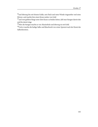 26
und überzog ihn mit feinem Golde, sein Dach und seine Wände ringsumher und seine
Hörner, und machte ihm einen Kranz umher von Gold
27
und zwei goldene Ringe unter dem Kranz zu beiden Seiten, daß man Stangen darein täte
und ihn damit trüge.
28
Aber die Stangen machte er von Akazienholz und überzog sie mit Gold.
29
Und er machte die heilige Salbe und Räuchwerk von reiner Spezerei nach der Kunst des
Salbenbereiters.
183
Exodus 37
 