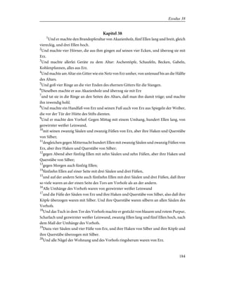 Kapitel 38
1
Und er machte den Brandopferaltar von Akazienholz, fünf Ellen lang und breit, gleich
viereckig, und drei Ellen hoch.
2
Und machte vier Hörner, die aus ihm gingen auf seinen vier Ecken, und überzog sie mit
Erz.
3
Und machte allerlei Geräte zu dem Altar: Aschentöpfe, Schaufeln, Becken, Gabeln,
Kohlenpfannen, alles aus Erz.
4
Und machte am Altar ein Gitter wie ein Netz von Erz umher, von untenauf bis an die Hälfte
des Altars.
5
Und goß vier Ringe an die vier Enden des ehernen Gitters für die Stangen.
6
Dieselben machte er aus Akazienholz und überzog sie mit Erz
7
und tat sie in die Ringe an den Seiten des Altars, daß man ihn damit trüge; und machte
ihn inwendig hohl.
8
Und machte ein Handfaß von Erz und seinen Fuß auch von Erz aus Spiegeln der Weiber,
die vor der Tür der Hütte des Stifts dienten.
9
Und er machte den Vorhof: Gegen Mittag mit einem Umhang, hundert Ellen lang, von
gezwirnter weißer Leinwand,
10
mit seinen zwanzig Säulen und zwanzig Füßen von Erz, aber ihre Haken und Querstäbe
von Silber;
11
desgleichen gegen Mitternacht hundert Ellen mit zwanzig Säulen und zwanzig Füßen von
Erz, aber ihre Haken und Querstäbe von Silber;
12
gegen Abend aber fünfzig Ellen mit zehn Säulen und zehn Füßen, aber ihre Haken und
Querstäbe von Silber;
13
gegen Morgen auch fünfzig Ellen;
14
fünfzehn Ellen auf einer Seite mit drei Säulen und drei Füßen,
15
und auf der andern Seite auch fünfzehn Ellen mit drei Säulen und drei Füßen, daß ihrer
so viele waren an der einen Seite des Tors am Vorhofe als an der andern.
16
Alle Umhänge des Vorhofs waren von gezwirnter weißer Leinwand
17
und die Füße der Säulen von Erz und ihre Haken und Querstäbe von Silber, also daß ihre
Köpfe überzogen waren mit Silber. Und ihre Querstäbe waren silbern an allen Säulen des
Vorhofs.
18
Und das Tuch in dem Tor des Vorhofs machte er gestickt von blauem und rotem Purpur,
Scharlach und gezwirnter weißer Leinwand, zwanzig Ellen lang und fünf Ellen hoch, nach
dem Maß der Umhänge des Vorhofs.
19
Dazu vier Säulen und vier Füße von Erz, und ihre Haken von Silber und ihre Köpfe und
ihre Querstäbe überzogen mit Silber.
20
Und alle Nägel der Wohnung und des Vorhofs ringsherum waren von Erz.
184
Exodus 38
 