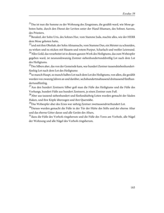 21
Das ist nun die Summe zu der Wohnung des Zeugnisses, die gezählt ward, wie Mose ge-
boten hatte, durch den Dienst der Leviten unter der Hand Ithamars, des Sohnes Aarons,
des Priesters.
22
Bezaleel, der Sohn Uris, des Sohnes Hur, vom Stamme Juda, machte alles, wie der HERR
dem Mose geboten hatte,
23
und mit ihm Oholiab, der Sohn Ahisamachs, vom Stamme Dan, ein Meister zu schneiden,
zu wirken und zu sticken mit blauem und rotem Purpur, Scharlach und weißer Leinwand.
24
Alles Gold, das verarbeitet ist in diesem ganzen Werk des Heiligtums, das zum Webeopfer
gegeben ward, ist neunundzwanzig Zentner siebenhundertunddreißig Lot nach dem Lot
des Heiligtums.
25
Des Silbers aber, das von der Gemeinde kam, war hundert Zentner tausendsiebenhundert-
fünfzig Lot nach dem Lot des Heiligtums:
26
so manch Haupt, so manch halbes Lot nach dem Lot des Heiligtums, von allen, die gezählt
wurden von zwanzig Jahren an und darüber, sechshundertmaltausend dreitausend fünfhun-
dertundfünfzig.
27
Aus den hundert Zentnern Silber goß man die Füße des Heiligtums und die Füße des
Vorhangs, hundert Füße aus hundert Zentnern, je einen Zentner zum Fuß.
28
Aber aus tausend siebenhundert und fünfundsiebzig Loten wurden gemacht der Säulen
Haken, und ihre Köpfe überzogen und ihre Querstäbe.
29
Das Webeopfer aber des Erzes war siebzig Zentner zweitausendvierhundert Lot.
30
Daraus wurden gemacht die Füße in der Tür der Hütte des Stifts und der eherne Altar
und das eherne Gitter daran und alle Geräte des Altars,
31
dazu die Füße des Vorhofs ringsherum und die Füße des Tores am Vorhofe, alle Nägel
der Wohnung und alle Nägel des Vorhofs ringsherum.
185
Exodus 38
 