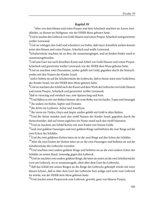 Kapitel 39
1
Aber von dem blauen und roten Purpur und dem Scharlach machten sie Aaron Amt-
skleider, zu dienen im Heiligtum, wie der HERR Mose geboten hatte.
2
Und er machte den Leibrock von Gold, blauem und rotem Purpur, Scharlach und gezwirnter
weißer Leinwand.
3
Und sie schlugen das Gold und schnitten's zu Faden, daß man's künstlich wirken konnte
unter den blauen und roten Purpur, Scharlach und weiße Leinwand.
4
Schulterstücke machten sie an ihm, die zusammengingen, und an beiden Enden ward er
zusammengebunden.
5
Und sein Gurt war nach derselben Kunst und Arbeit von Gold, blauem und rotem Purpur,
Scharlach und gezwirnter weißer Leinwand, wie der HERR dem Mose geboten hatte.
6
Und sie machten zwei Onyxsteine, umher gefaßt mit Gold, gegraben durch die Steinsch-
neider mit den Namen der Kinder Israel;
7
und er heftete sie auf die Schulterstücke des Leibrocks, daß es Steine seien zum Gedächtnis
der Kinder Israel, wie der HERR dem Mose geboten hatte.
8
Und sie machten das Schild nach der Kunst und dem Werk des Leibrocks von Gold, blauem
und rotem Purpur, Scharlach und gezwirnter weißer Leinwand,
9
daß es viereckig und zwiefach war, eine Spanne lang und breit.
10
Und füllten es mit vier Reihen Steinen: die erste Reihe war ein Sarder, Topas und Smaragd;
11
die andere ein Rubin, Saphir und Demant;
12
die dritte ein Lynkurer, Achat und Amethyst;
13
die vierte ein Türkis, Onyx und Jaspis, umher gefaßt mit Gold in allen Reihen.
14
Und die Steine standen nach den zwölf Namen der Kinder Israel, gegraben durch die
Steinschneider, daß auf einem jeglichen ein Name stand nach den zwölf Stämmen.
15
Und sie machten am Schild Ketten mit zwei Enden von feinem Golde
16
und zwei goldene Fassungen und zwei goldene Ringe und hefteten die zwei Ringe auf die
zwei Ecken des Schildes.
17
Und die zwei goldenen Ketten taten sie in die zwei Ringe auf den Ecken des Schildes.
18
Aber die zwei Enden der Ketten taten sie an die zwei Fassungen und hefteten sie auf die
Schulterstücke des Leibrocks vornehin.
19
Und machten zwei andere goldene Ringe und hefteten sie an die zwei andern Ecken des
Schildes an seinen Rand, inwendig gegen den Leibrock.
20
Und sie machten zwei andere goldene Ringe, die taten sie unten an die zwei Schulterstücke
vorn am Leibrock, wo er zusammengeht, oben über dem Gurt des Leibrocks,
21
daß das Schild mit seinen Ringen an die Ringe des Leibrocks geknüpft würde mit einer
blauen Schnur, daß es über dem Gurt des Leibrocks hart anläge und nicht vom Leibrock
los würde, wie der HERR dem Mose geboten hatte.
22
Und machte einen Purpurrock zum Leibrock, gewirkt, ganz von blauem Purpur,
186
Exodus 39
 