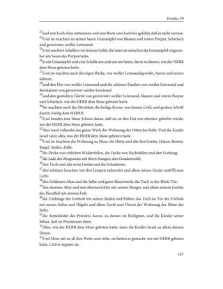 23
und sein Loch oben mitteninne und eine Borte ums Loch her gefaltet, daß er nicht zerrisse.
24
Und sie machten an seinen Saum Granatäpfel von blauem und rotem Purpur, Scharlach
und gezwirnter weißer Leinwand.
25
Und machten Schellen von feinem Golde; die taten sie zwischen die Granatäpfel ringsum-
her am Saum des Purpurrocks,
26
je ein Granatapfel und eine Schelle um und um am Saum, darin zu dienen, wie der HERR
dem Mose geboten hatte.
27
Und sie machten auch die engen Röcke, von weißer Leinwand gewirkt, Aaron und seinen
Söhnen,
28
und den Hut von weißer Leinwand und die schönen Hauben von weißer Leinwand und
Beinkleider von gezwirnter weißer Leinwand
29
und den gestickten Gürtel von gezwirnter weißer Leinwand, blauem und rotem Purpur
und Scharlach, wie der HERR dem Mose geboten hatte.
30
Sie machten auch das Stirnblatt, die heilige Krone, von feinem Gold, und gruben Schrift
darein: Heilig dem HERRN.
31
Und banden eine blaue Schnur daran, daß sie an den Hut von obenher geheftet würde,
wie der HERR dem Mose geboten hatte.
32
Also ward vollendet das ganze Werk der Wohnung der Hütte des Stifts. Und die Kinder
Israel taten alles, was der HERR dem Mose geboten hatte.
33
Und sie brachten die Wohnung zu Mose: die Hütte und alle ihre Geräte, Haken, Bretter,
Riegel, Säulen, Füße,
34
die Decke von rötlichen Widderfellen, die Decke von Dachsfellen und den Vorhang;
35
die Lade des Zeugnisses mit ihren Stangen, den Gnadenstuhl;
36
den Tisch und alle seine Geräte und die Schaubrote;
37
den schönen Leuchter mit den Lampen zubereitet und allem seinen Geräte und Öl zum
Licht;
38
den Goldenen Altar und die Salbe und gutes Räuchwerk; das Tuch in der Hütte Tür;
39
den ehernen Altar und sein ehernes Gitter mit seinen Stangen und allem seinem Geräte;
das Handfaß mit seinem Fuß;
40
die Umhänge des Vorhofs mit seinen Säulen und Füßen; das Tuch im Tor des Vorhofs
mit seinen Seilen und Nägeln und allem Gerät zum Dienst der Wohnung der Hütte des
Stifts;
41
die Amtskleider des Priesters Aaron, zu dienen im Heiligtum, und die Kleider seiner
Söhne, daß sie Priesteramt täten.
42
Alles, wie der HERR dem Mose geboten hatte, taten die Kinder Israel an allem diesem
Dienst.
43
Und Mose sah an all dies Werk; und siehe, sie hatten es gemacht, wie der HERR geboten
hatte. Und er segnete sie.
187
Exodus 39
 