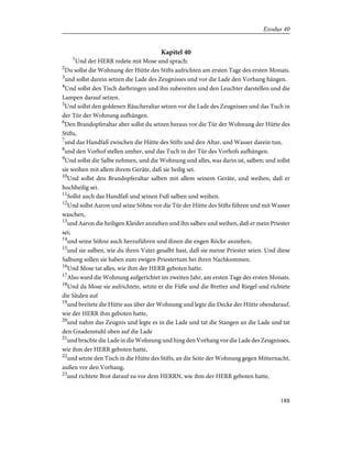 Kapitel 40
1
Und der HERR redete mit Mose und sprach:
2
Du sollst die Wohnung der Hütte des Stifts aufrichten am ersten Tage des ersten Monats.
3
und sollst darein setzen die Lade des Zeugnisses und vor die Lade den Vorhang hängen.
4
Und sollst den Tisch darbringen und ihn zubereiten und den Leuchter darstellen und die
Lampen darauf setzen.
5
Und sollst den goldenen Räucheraltar setzen vor die Lade des Zeugnisses und das Tuch in
der Tür der Wohnung aufhängen.
6
Den Brandopferaltar aber sollst du setzen heraus vor die Tür der Wohnung der Hütte des
Stifts,
7
und das Handfaß zwischen die Hütte des Stifts und den Altar, und Wasser darein tun,
8
und den Vorhof stellen umher, und das Tuch in der Tür des Vorhofs aufhängen.
9
Und sollst die Salbe nehmen, und die Wohnung und alles, was darin ist, salben; und sollst
sie weihen mit allem ihrem Geräte, daß sie heilig sei.
10
Und sollst den Brandopferaltar salben mit allem seinem Geräte, und weihen, daß er
hochheilig sei.
11
Sollst auch das Handfaß und seinen Fuß salben und weihen.
12
Und sollst Aaron und seine Söhne vor die Tür der Hütte des Stifts führen und mit Wasser
waschen,
13
und Aaron die heiligen Kleider anziehen und ihn salben und weihen, daß er mein Priester
sei;
14
und seine Söhne auch herzuführen und ihnen die engen Röcke anziehen,
15
und sie salben, wie du ihren Vater gesalbt hast, daß sie meine Priester seien. Und diese
Salbung sollen sie haben zum ewigen Priestertum bei ihren Nachkommen.
16
Und Mose tat alles, wie ihm der HERR geboten hatte.
17
Also ward die Wohnung aufgerichtet im zweiten Jahr, am ersten Tage des ersten Monats.
18
Und da Mose sie aufrichtete, setzte er die Füße und die Bretter und Riegel und richtete
die Säulen auf
19
und breitete die Hütte aus über der Wohnung und legte die Decke der Hütte obendarauf,
wie der HERR ihm geboten hatte,
20
und nahm das Zeugnis und legte es in die Lade und tat die Stangen an die Lade und tat
den Gnadenstuhl oben auf die Lade
21
und brachte die Lade in die Wohnung und hing den Vorhang vor die Lade des Zeugnisses,
wie ihm der HERR geboten hatte,
22
und setzte den Tisch in die Hütte des Stifts, an die Seite der Wohnung gegen Mitternacht,
außen vor den Vorhang,
23
und richtete Brot darauf zu vor dem HERRN, wie ihm der HERR geboten hatte,
188
Exodus 40
 