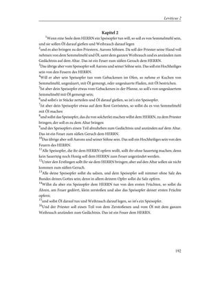 Kapitel 2
1
Wenn eine Seele dem HERRN ein Speisopfer tun will, so soll es von Semmelmehl sein,
und sie sollen Öl darauf gießen und Weihrauch darauf legen
2
und es also bringen zu den Priestern, Aarons Söhnen. Da soll der Priester seine Hand voll
nehmen von dem Semmelmehl und Öl, samt dem ganzen Weihrauch und es anzünden zum
Gedächtnis auf dem Altar. Das ist ein Feuer zum süßen Geruch dem HERRN.
3
Das übrige aber vom Speisopfer soll Aarons und seiner Söhne sein. Das soll ein Hochheiliges
sein von den Feuern des HERRN.
4
Will er aber sein Speisopfer tun vom Gebackenen im Ofen, so nehme er Kuchen von
Semmelmehl, ungesäuert, mit Öl gemengt, oder ungesäuerte Fladen, mit Öl bestrichen.
5
Ist aber dein Speisopfer etwas vom Gebackenen in der Pfanne, so soll's von ungesäuertem
Semmelmehl mit Öl gemengt sein;
6
und sollst's in Stücke zerteilen und Öl darauf gießen, so ist's ein Speisopfer.
7
Ist aber dein Speisopfer etwas auf dem Rost Geröstetes, so sollst du es von Semmelmehl
mit Öl machen
8
und sollst das Speisopfer, das du von solcherlei machen willst dem HERRN, zu dem Priester
bringen; der soll es zu dem Altar bringen
9
und des Speisopfers einen Teil abzuheben zum Gedächtnis und anzünden auf dem Altar.
Das ist ein Feuer zum süßen Geruch dem HERRN.
10
Das übrige aber soll Aarons und seiner Söhne sein. Das soll ein Hochheiliges sein von den
Feuern des HERRN.
11
Alle Speisopfer, die ihr dem HERRN opfern wollt, sollt ihr ohne Sauerteig machen; denn
kein Sauerteig noch Honig soll dem HERRN zum Feuer angezündet werden.
12
Unter den Erstlingen sollt ihr sie dem HERRN bringen; aber auf den Altar sollen sie nicht
kommen zum süßen Geruch.
13
Alle deine Speisopfer sollst du salzen, und dein Speisopfer soll nimmer ohne Salz des
Bundes deines Gottes sein; denn in allem deinem Opfer sollst du Salz opfern.
14
Willst du aber ein Speisopfer dem HERRN tun von den ersten Früchten, so sollst du
Ähren, am Feuer gedörrt, klein zerstoßen und also das Speisopfer deiner ersten Früchte
opfern;
15
und sollst Öl darauf tun und Weihrauch darauf legen, so ist's ein Speisopfer.
16
Und der Priester soll einen Teil von dem Zerstoßenen und vom Öl mit dem ganzen
Weihrauch anzünden zum Gedächtnis. Das ist ein Feuer dem HERRN.
192
Leviticus 2
 