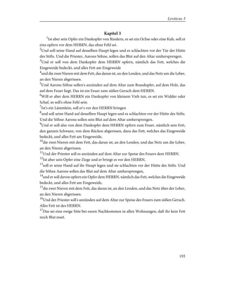 Kapitel 3
1
Ist aber sein Opfer ein Dankopfer von Rindern, es sei ein Ochse oder eine Kuh, soll er
eins opfern vor dem HERRN, das ohne Fehl sei.
2
Und soll seine Hand auf desselben Haupt legen und es schlachten vor der Tür der Hütte
des Stifts. Und die Priester, Aarons Söhne, sollen das Blut auf den Altar umhersprengen.
3
Und er soll von dem Dankopfer dem HERRN opfern, nämlich das Fett, welches die
Eingeweide bedeckt, und alles Fett am Eingeweide
4
und die zwei Nieren mit dem Fett, das daran ist, an den Lenden, und das Netz um die Leber,
an den Nieren abgerissen.
5
Und Aarons Söhne sollen's anzünden auf dem Altar zum Brandopfer, auf dem Holz, das
auf dem Feuer liegt. Das ist ein Feuer zum süßen Geruch dem HERRN.
6
Will er aber dem HERRN ein Dankopfer von kleinem Vieh tun, es sei ein Widder oder
Schaf, so soll's ohne Fehl sein.
7
Ist's ein Lämmlein, soll er's vor den HERRN bringen
8
und soll seine Hand auf desselben Haupt legen und es schlachten vor der Hütte des Stifts.
Und die Söhne Aarons sollen sein Blut auf dem Altar umhersprengen.
9
Und er soll also von dem Dankopfer dem HERRN opfern zum Feuer, nämlich sein Fett,
den ganzen Schwanz, von dem Rücken abgerissen, dazu das Fett, welches das Eingeweide
bedeckt, und alles Fett am Eingeweide,
10
die zwei Nieren mit dem Fett, das daran ist, an den Lenden, und das Netz um die Leber,
an den Nieren abgerissen.
11
Und der Priester soll es anzünden auf dem Altar zur Speise des Feuers dem HERRN.
12
Ist aber sein Opfer eine Ziege und er bringt es vor den HERRN,
13
soll er seine Hand auf ihr Haupt legen und sie schlachten vor der Hütte des Stifts. Und
die Söhne Aarons sollen das Blut auf dem Altar umhersprengen,
14
und er soll davon opfern ein Opfer dem HERRN, nämlich das Fett, welches die Eingeweide
bedeckt, und alles Fett am Eingeweide,
15
die zwei Nieren mit dem Fett, das daran ist, an den Lenden, und das Netz über der Leber,
an den Nieren abgerissen.
16
Und der Priester soll's anzünden auf dem Altar zur Speise des Feuers zum süßen Geruch.
Alles Fett ist des HERRN.
17
Das sei eine ewige Sitte bei euren Nachkommen in allen Wohnungen, daß ihr kein Fett
noch Blut esset.
193
Leviticus 3
 