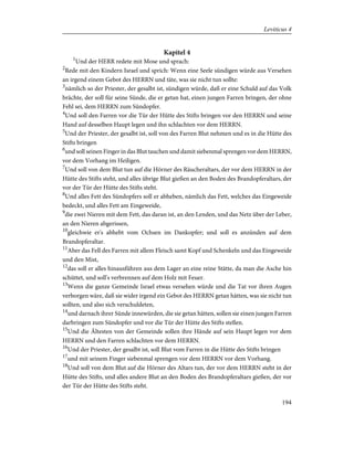 Kapitel 4
1
Und der HERR redete mit Mose und sprach:
2
Rede mit den Kindern Israel und sprich: Wenn eine Seele sündigen würde aus Versehen
an irgend einem Gebot des HERRN und täte, was sie nicht tun sollte:
3
nämlich so der Priester, der gesalbt ist, sündigen würde, daß er eine Schuld auf das Volk
brächte, der soll für seine Sünde, die er getan hat, einen jungen Farren bringen, der ohne
Fehl sei, dem HERRN zum Sündopfer.
4
Und soll den Farren vor die Tür der Hütte des Stifts bringen vor den HERRN und seine
Hand auf desselben Haupt legen und ihn schlachten vor dem HERRN.
5
Und der Priester, der gesalbt ist, soll von des Farren Blut nehmen und es in die Hütte des
Stifts bringen
6
und soll seinen Finger in das Blut tauchen und damit siebenmal sprengen vor dem HERRN,
vor dem Vorhang im Heiligen.
7
Und soll von dem Blut tun auf die Hörner des Räucheraltars, der vor dem HERRN in der
Hütte des Stifts steht, und alles übrige Blut gießen an den Boden des Brandopferaltars, der
vor der Tür der Hütte des Stifts steht.
8
Und alles Fett des Sündopfers soll er abheben, nämlich das Fett, welches das Eingeweide
bedeckt, und alles Fett am Eingeweide,
9
die zwei Nieren mit dem Fett, das daran ist, an den Lenden, und das Netz über der Leber,
an den Nieren abgerissen,
10
gleichwie er's abhebt vom Ochsen im Dankopfer; und soll es anzünden auf dem
Brandopferaltar.
11
Aber das Fell des Farren mit allem Fleisch samt Kopf und Schenkeln und das Eingeweide
und den Mist,
12
das soll er alles hinausführen aus dem Lager an eine reine Stätte, da man die Asche hin
schüttet, und soll's verbrennen auf dem Holz mit Feuer.
13
Wenn die ganze Gemeinde Israel etwas versehen würde und die Tat vor ihren Augen
verborgen wäre, daß sie wider irgend ein Gebot des HERRN getan hätten, was sie nicht tun
sollten, und also sich verschuldeten,
14
und darnach ihrer Sünde innewürden, die sie getan hätten, sollen sie einen jungen Farren
darbringen zum Sündopfer und vor die Tür der Hütte des Stifts stellen.
15
Und die Ältesten von der Gemeinde sollen ihre Hände auf sein Haupt legen vor dem
HERRN und den Farren schlachten vor dem HERRN.
16
Und der Priester, der gesalbt ist, soll Blut vom Farren in die Hütte des Stifts bringen
17
und mit seinem Finger siebenmal sprengen vor dem HERRN vor dem Vorhang.
18
Und soll von dem Blut auf die Hörner des Altars tun, der vor dem HERRN steht in der
Hütte des Stifts, und alles andere Blut an den Boden des Brandopferaltars gießen, der vor
der Tür der Hütte des Stifts steht.
194
Leviticus 4
 