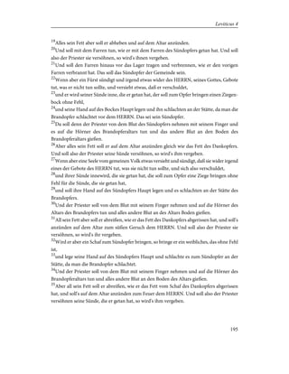 19
Alles sein Fett aber soll er abheben und auf dem Altar anzünden.
20
Und soll mit dem Farren tun, wie er mit dem Farren des Sündopfers getan hat. Und soll
also der Priester sie versöhnen, so wird's ihnen vergeben.
21
Und soll den Farren hinaus vor das Lager tragen und verbrennen, wie er den vorigen
Farren verbrannt hat. Das soll das Sündopfer der Gemeinde sein.
22
Wenn aber ein Fürst sündigt und irgend etwas wider des HERRN, seines Gottes, Gebote
tut, was er nicht tun sollte, und versieht etwas, daß er verschuldet,
23
und er wird seiner Sünde inne, die er getan hat, der soll zum Opfer bringen einen Ziegen-
bock ohne Fehl,
24
und seine Hand auf des Bockes Haupt legen und ihn schlachten an der Stätte, da man die
Brandopfer schlachtet vor dem HERRN. Das sei sein Sündopfer.
25
Da soll denn der Priester von dem Blut des Sündopfers nehmen mit seinem Finger und
es auf die Hörner des Brandopferaltars tun und das andere Blut an den Boden des
Brandopferaltars gießen.
26
Aber alles sein Fett soll er auf dem Altar anzünden gleich wie das Fett des Dankopfers.
Und soll also der Priester seine Sünde versöhnen, so wird's ihm vergeben.
27
Wenn aber eine Seele vom gemeinen Volk etwas versieht und sündigt, daß sie wider irgend
eines der Gebote des HERRN tut, was sie nicht tun sollte, und sich also verschuldet,
28
und ihrer Sünde innewird, die sie getan hat, die soll zum Opfer eine Ziege bringen ohne
Fehl für die Sünde, die sie getan hat,
29
und soll ihre Hand auf des Sündopfers Haupt legen und es schlachten an der Stätte des
Brandopfers.
30
Und der Priester soll von dem Blut mit seinem Finger nehmen und auf die Hörner des
Altars des Brandopfers tun und alles andere Blut an des Altars Boden gießen.
31
All sein Fett aber soll er abreißen, wie er das Fett des Dankopfers abgerissen hat, und soll's
anzünden auf dem Altar zum süßen Geruch dem HERRN. Und soll also der Priester sie
versöhnen, so wird's ihr vergeben.
32
Wird er aber ein Schaf zum Sündopfer bringen, so bringe er ein weibliches, das ohne Fehl
ist,
33
und lege seine Hand auf des Sündopfers Haupt und schlachte es zum Sündopfer an der
Stätte, da man die Brandopfer schlachtet.
34
Und der Priester soll von dem Blut mit seinem Finger nehmen und auf die Hörner des
Brandopferaltars tun und alles andere Blut an den Boden des Altars gießen.
35
Aber all sein Fett soll er abreißen, wie er das Fett vom Schaf des Dankopfers abgerissen
hat, und soll's auf dem Altar anzünden zum Feuer dem HERRN. Und soll also der Priester
versöhnen seine Sünde, die er getan hat, so wird's ihm vergeben.
195
Leviticus 4
 