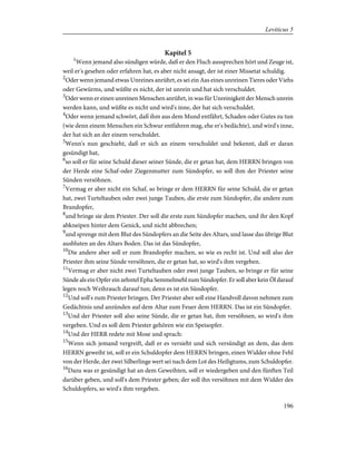 Kapitel 5
1
Wenn jemand also sündigen würde, daß er den Fluch aussprechen hört und Zeuge ist,
weil er's gesehen oder erfahren hat, es aber nicht ansagt, der ist einer Missetat schuldig.
2
Oder wenn jemand etwas Unreines anrührt, es sei ein Aas eines unreinen Tieres oder Viehs
oder Gewürms, und wüßte es nicht, der ist unrein und hat sich verschuldet.
3
Oder wenn er einen unreinen Menschen anrührt, in was für Unreinigkeit der Mensch unrein
werden kann, und wüßte es nicht und wird's inne, der hat sich verschuldet.
4
Oder wenn jemand schwört, daß ihm aus dem Mund entfährt, Schaden oder Gutes zu tun
(wie denn einem Menschen ein Schwur entfahren mag, ehe er's bedächte), und wird's inne,
der hat sich an der einem verschuldet.
5
Wenn's nun geschieht, daß er sich an einem verschuldet und bekennt, daß er daran
gesündigt hat,
6
so soll er für seine Schuld dieser seiner Sünde, die er getan hat, dem HERRN bringen von
der Herde eine Schaf-oder Ziegenmutter zum Sündopfer, so soll ihm der Priester seine
Sünden versöhnen.
7
Vermag er aber nicht ein Schaf, so bringe er dem HERRN für seine Schuld, die er getan
hat, zwei Turteltauben oder zwei junge Tauben, die erste zum Sündopfer, die andere zum
Brandopfer,
8
und bringe sie dem Priester. Der soll die erste zum Sündopfer machen, und ihr den Kopf
abkneipen hinter dem Genick, und nicht abbrechen;
9
und sprenge mit dem Blut des Sündopfers an die Seite des Altars, und lasse das übrige Blut
ausbluten an des Altars Boden. Das ist das Sündopfer,
10
Die andere aber soll er zum Brandopfer machen, so wie es recht ist. Und soll also der
Priester ihm seine Sünde versöhnen, die er getan hat, so wird's ihm vergeben.
11
Vermag er aber nicht zwei Turteltauben oder zwei junge Tauben, so bringe er für seine
Sünde als ein Opfer ein zehntel Epha Semmelmehl zum Sündopfer. Er soll aber kein Öl darauf
legen noch Weihrauch darauf tun; denn es ist ein Sündopfer.
12
Und soll's zum Priester bringen. Der Priester aber soll eine Handvoll davon nehmen zum
Gedächtnis und anzünden auf dem Altar zum Feuer dem HERRN. Das ist ein Sündopfer.
13
Und der Priester soll also seine Sünde, die er getan hat, ihm versöhnen, so wird's ihm
vergeben. Und es soll dem Priester gehören wie ein Speisopfer.
14
Und der HERR redete mit Mose und sprach:
15
Wenn sich jemand vergreift, daß er es versieht und sich versündigt an dem, das dem
HERRN geweiht ist, soll er ein Schuldopfer dem HERRN bringen, einen Widder ohne Fehl
von der Herde, der zwei Silberlinge wert sei nach dem Lot des Heiligtums, zum Schuldopfer.
16
Dazu was er gesündigt hat an dem Geweihten, soll er wiedergeben und den fünften Teil
darüber geben, und soll's dem Priester geben; der soll ihn versöhnen mit dem Widder des
Schuldopfers, so wird's ihm vergeben.
196
Leviticus 5
 