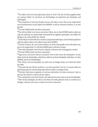 17
Sie sollen's nicht mit Sauerteig backen; denn es ist ihr Teil, den ich ihnen gegeben habe
von meinem Opfer. Es soll ihnen ein Hochheiliges sein gleichwie das Sündopfer und
Schuldopfer.
18
Was männlich ist unter den Kindern Aarons, die sollen's essen. Das sei ein ewiges Recht
euren Nachkommen an den Opfern des HERRN: es soll sie niemand anrühren, er sei den
geweiht.
19
Und der HERR redete mit Mose und sprach:
20
Das soll das Opfer sein Aarons und seiner Söhne, das sie dem HERRN opfern sollen am
Tage der Salbung: ein zehntel Epha Semmelmehl als tägliches Speisopfer, eine Hälfte des
Morgens, die andere Hälfte des Abends.
21
In der Pfanne mit Öl sollst du es machen und geröstet darbringen; und in Stücken gebacken
sollst du solches opfern zum süßen Geruch dem HERRN.
22
Und der Priester, der unter seinen Söhnen an seiner Statt gesalbt wird, soll solches tun;
das ist ein ewiges Recht. Es soll dem HERRN ganz verbrannt werden;
23
denn alles Speisopfer eines Priesters soll ganz verbrannt und nicht gegessen werden.
24
Und der HERR redete mit Mose und sprach:
25
Sage Aaron und seinen Söhnen und sprich: Dies ist das Gesetz des Sündopfers. An der
Stätte, da du das Brandopfer schlachtest, sollst du auch das Sündopfer schlachten vor dem
HERRN; das ist ein Hochheiliges.
26
Der Priester, der das Sündopfer tut, soll's essen an heiliger Stätte, im Vorhof der Hütte
des Stifts.
27
Niemand soll sein Fleisch anrühren, er sei denn geweiht. Und wer von seinem Blut ein
Kleid besprengt, der soll das besprengte Stück waschen an heiliger Stätte.
28
Und den Topf, darin es gekocht ist, soll man zerbrechen. Ist's aber ein eherner Topf, so
soll man ihn scheuern und mit Wasser spülen.
29
Was männlich ist unter den Priestern, die sollen davon essen; denn es ist ein Hochheiliges.
30
Aber all das Sündopfer, des Blut in die Hütte des Stifts gebracht wird, zu versöhnen im
Heiligen, soll man nicht essen, sondern mit Feuer verbrennen.
199
Leviticus 6
 