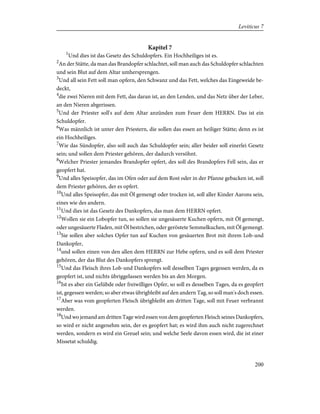 Kapitel 7
1
Und dies ist das Gesetz des Schuldopfers. Ein Hochheiliges ist es.
2
An der Stätte, da man das Brandopfer schlachtet, soll man auch das Schuldopfer schlachten
und sein Blut auf dem Altar umhersprengen.
3
Und all sein Fett soll man opfern, den Schwanz und das Fett, welches das Eingeweide be-
deckt,
4
die zwei Nieren mit dem Fett, das daran ist, an den Lenden, und das Netz über der Leber,
an den Nieren abgerissen.
5
Und der Priester soll's auf dem Altar anzünden zum Feuer dem HERRN. Das ist ein
Schuldopfer.
6
Was männlich ist unter den Priestern, die sollen das essen an heiliger Stätte; denn es ist
ein Hochheiliges.
7
Wie das Sündopfer, also soll auch das Schuldopfer sein; aller beider soll einerlei Gesetz
sein; und sollen dem Priester gehören, der dadurch versöhnt.
8
Welcher Priester jemandes Brandopfer opfert, des soll des Brandopfers Fell sein, das er
geopfert hat.
9
Und alles Speisopfer, das im Ofen oder auf dem Rost oder in der Pfanne gebacken ist, soll
dem Priester gehören, der es opfert.
10
Und alles Speisopfer, das mit Öl gemengt oder trocken ist, soll aller Kinder Aarons sein,
eines wie des andern.
11
Und dies ist das Gesetz des Dankopfers, das man dem HERRN opfert.
12
Wollen sie ein Lobopfer tun, so sollen sie ungesäuerte Kuchen opfern, mit Öl gemengt,
oder ungesäuerte Fladen, mit Öl bestrichen, oder geröstete Semmelkuchen, mit Öl gemengt.
13
Sie sollen aber solches Opfer tun auf Kuchen von gesäuerten Brot mit ihrem Lob-und
Dankopfer,
14
und sollen einen von den allen dem HERRN zur Hebe opfern, und es soll dem Priester
gehören, der das Blut des Dankopfers sprengt.
15
Und das Fleisch ihres Lob-und Dankopfers soll desselben Tages gegessen werden, da es
geopfert ist, und nichts übriggelassen werden bis an den Morgen.
16
Ist es aber ein Gelübde oder freiwilliges Opfer, so soll es desselben Tages, da es geopfert
ist, gegessen werden; so aber etwas übrigbleibt auf den andern Tag, so soll man's doch essen.
17
Aber was vom geopferten Fleisch übrigbleibt am dritten Tage, soll mit Feuer verbrannt
werden.
18
Und wo jemand am dritten Tage wird essen von dem geopferten Fleisch seines Dankopfers,
so wird er nicht angenehm sein, der es geopfert hat; es wird ihm auch nicht zugerechnet
werden, sondern es wird ein Greuel sein; und welche Seele davon essen wird, die ist einer
Missetat schuldig.
200
Leviticus 7
 