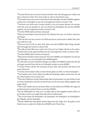 19
Und das Fleisch, das von etwas Unreinem berührt wird, soll nicht gegessen, sondern mit
Feuer verbrannt werden. Wer reines Leibes ist, soll von dem Fleisch essen.
20
Und welche Seele essen wird von dem Fleisch des Dankopfers, das dem HERRN zugehört,
und hat eine Unreinigkeit an sich, die wird ausgerottet werden von ihrem Volk.
21
Und wenn eine Seele etwas Unreines anrührt, es sei ein unreiner Mensch, ein unreines
Vieh oder sonst was greulich ist, und vom Fleisch des Dankopfers ißt, das dem HERRN
zugehört, die wird ausgerottet werden von ihrem Volk.
22
Und der HERR redete mit Mose und sprach:
23
Rede mit den Kindern Israel und sprich: Ihr sollt kein Fett essen von Ochsen, Lämmern
und Ziegen.
24
Aber das Fett vom Aas, und was vom Wild zerrissen ist, macht euch zu allerlei Nutz; aber
essen sollt ihr's nicht.
25
Denn wer das Fett ißt von dem Vieh, davon man dem HERRN Opfer bringt, dieselbe
Seele soll ausgerottet werde von ihrem Volk.
26
Ihr sollt auch kein Blut essen, weder vom Vieh noch von Vögeln, überall, wo ihr wohnt.
27
Welche Seele würde irgend ein Blut essen, die soll ausgerottet werden von ihrem Volk.
28
Und der HERR redete mit Mose und sprach:
29
Rede mit den Kindern Israel und sprich: Wer dem HERRN sein Dankopfer tun will, der
soll darbringen, was vom Dankopfer dem HERRN gehört.
30
Er soll's aber mit seiner Hand herzubringen zum Opfer des HERRN; nämlich das Fett soll
er bringen samt der Brust, daß sie ein Webeopfer werden vor dem HERRN.
31
Und der Priester soll das Fett anzünden auf dem Altar, aber die Brust soll Aarons und
seiner Söhne sein.
32
Und die rechte Schulter sollen sie dem Priester geben zur Hebe von ihren Dankopfern.
33
Und welcher unter Aarons Söhnen das Blut der Dankopfer opfert und das Fett, des soll
die rechte Schulter sein zu seinem Teil.
34
Denn die Webebrust und die Hebeschulter habe ich genommen von den Kindern Israel
von ihren Dankopfern und habe sie dem Priester Aaron und seinen Söhnen gegeben zum
ewigen Recht.
35
Dies ist die Gebühr Aarons und seiner Söhne von den Opfern des HERRN, des Tages, da
sie überantwortet wurden Priester zu sein dem HERRN,
36
die der HERR gebot am Tage, da er sie salbte, daß sie ihnen gegeben werden sollte von
den Kindern Israel, zum ewigen Recht allen ihren Nachkommen.
37
Dies ist das Gesetz des Brandopfers, des Speisopfers, des Sündopfers, des Schuldopfers,
der Füllopfer und der Dankopfer,
38
das der HERR dem Mose gebot auf dem Berge Sinai des Tages, da er ihm gebot an die
Kinder Israel, zu opfern ihre Opfer dem HERRN in der Wüste Sinai.
201
Leviticus 7
 