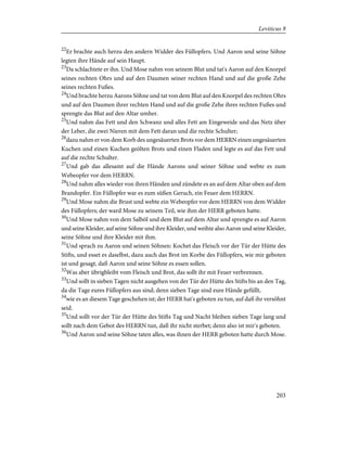 22
Er brachte auch herzu den andern Widder des Füllopfers. Und Aaron und seine Söhne
legten ihre Hände auf sein Haupt.
23
Da schlachtete er ihn. Und Mose nahm von seinem Blut und tat's Aaron auf den Knorpel
seines rechten Ohrs und auf den Daumen seiner rechten Hand und auf die große Zehe
seines rechten Fußes.
24
Und brachte herzu Aarons Söhne und tat von dem Blut auf den Knorpel des rechten Ohrs
und auf den Daumen ihrer rechten Hand und auf die große Zehe ihres rechten Fußes und
sprengte das Blut auf den Altar umher.
25
Und nahm das Fett und den Schwanz und alles Fett am Eingeweide und das Netz über
der Leber, die zwei Nieren mit dem Fett daran und die rechte Schulter;
26
dazu nahm er von dem Korb des ungesäuerten Brots vor dem HERRN einen ungesäuerten
Kuchen und einen Kuchen geölten Brots und einen Fladen und legte es auf das Fett und
auf die rechte Schulter.
27
Und gab das allesamt auf die Hände Aarons und seiner Söhne und webte es zum
Webeopfer vor dem HERRN.
28
Und nahm alles wieder von ihren Händen und zündete es an auf dem Altar oben auf dem
Brandopfer. Ein Füllopfer war es zum süßen Geruch, ein Feuer dem HERRN.
29
Und Mose nahm die Brust und webte ein Webeopfer vor dem HERRN von dem Widder
des Füllopfers; der ward Mose zu seinem Teil, wie ihm der HERR geboten hatte.
30
Und Mose nahm von dem Salböl und dem Blut auf dem Altar und sprengte es auf Aaron
und seine Kleider, auf seine Söhne und ihre Kleider, und weihte also Aaron und seine Kleider,
seine Söhne und ihre Kleider mit ihm.
31
Und sprach zu Aaron und seinen Söhnen: Kochet das Fleisch vor der Tür der Hütte des
Stifts, und esset es daselbst, dazu auch das Brot im Korbe des Füllopfers, wie mir geboten
ist und gesagt, daß Aaron und seine Söhne es essen sollen.
32
Was aber übrigbleibt vom Fleisch und Brot, das sollt ihr mit Feuer verbrennen.
33
Und sollt in sieben Tagen nicht ausgehen von der Tür der Hütte des Stifts bis an den Tag,
da die Tage eures Füllopfers aus sind; denn sieben Tage sind eure Hände gefüllt,
34
wie es an diesem Tage geschehen ist; der HERR hat's geboten zu tun, auf daß ihr versöhnt
seid.
35
Und sollt vor der Tür der Hütte des Stifts Tag und Nacht bleiben sieben Tage lang und
sollt nach dem Gebot des HERRN tun, daß ihr nicht sterbet; denn also ist mir's geboten.
36
Und Aaron und seine Söhne taten alles, was ihnen der HERR geboten hatte durch Mose.
203
Leviticus 8
 