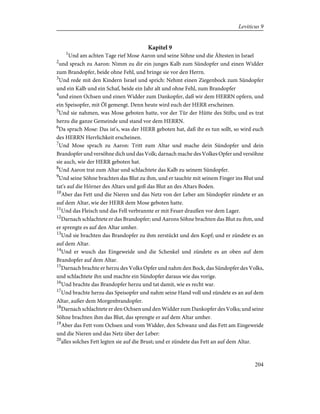 Kapitel 9
1
Und am achten Tage rief Mose Aaron und seine Söhne und die Ältesten in Israel
2
und sprach zu Aaron: Nimm zu dir ein junges Kalb zum Sündopfer und einen Widder
zum Brandopfer, beide ohne Fehl, und bringe sie vor den Herrn.
3
Und rede mit den Kindern Israel und sprich: Nehmt einen Ziegenbock zum Sündopfer
und ein Kalb und ein Schaf, beide ein Jahr alt und ohne Fehl, zum Brandopfer
4
und einen Ochsen und einen Widder zum Dankopfer, daß wir dem HERRN opfern, und
ein Speisopfer, mit Öl gemengt. Denn heute wird euch der HERR erscheinen.
5
Und sie nahmen, was Mose geboten hatte, vor der Tür der Hütte des Stifts; und es trat
herzu die ganze Gemeinde und stand vor dem HERRN.
6
Da sprach Mose: Das ist's, was der HERR geboten hat, daß ihr es tun sollt, so wird euch
des HERRN Herrlichkeit erscheinen.
7
Und Mose sprach zu Aaron: Tritt zum Altar und mache dein Sündopfer und dein
Brandopfer und versöhne dich und das Volk; darnach mache des Volkes Opfer und versöhne
sie auch, wie der HERR geboten hat.
8
Und Aaron trat zum Altar und schlachtete das Kalb zu seinem Sündopfer.
9
Und seine Söhne brachten das Blut zu ihm, und er tauchte mit seinem Finger ins Blut und
tat's auf die Hörner des Altars und goß das Blut an des Altars Boden.
10
Aber das Fett und die Nieren und das Netz von der Leber am Sündopfer zündete er an
auf dem Altar, wie der HERR dem Mose geboten hatte.
11
Und das Fleisch und das Fell verbrannte er mit Feuer draußen vor dem Lager.
12
Darnach schlachtete er das Brandopfer; und Aarons Söhne brachten das Blut zu ihm, und
er sprengte es auf den Altar umher.
13
Und sie brachten das Brandopfer zu ihm zerstückt und den Kopf; und er zündete es an
auf dem Altar.
14
Und er wusch das Eingeweide und die Schenkel und zündete es an oben auf dem
Brandopfer auf dem Altar.
15
Darnach brachte er herzu des Volks Opfer und nahm den Bock, das Sündopfer des Volks,
und schlachtete ihn und machte ein Sündopfer daraus wie das vorige.
16
Und brachte das Brandopfer herzu und tat damit, wie es recht war.
17
Und brachte herzu das Speisopfer und nahm seine Hand voll und zündete es an auf dem
Altar, außer dem Morgenbrandopfer.
18
Darnach schlachtete er den Ochsen und den Widder zum Dankopfer des Volks; und seine
Söhne brachten ihm das Blut, das sprengte er auf dem Altar umher.
19
Aber das Fett vom Ochsen und vom Widder, den Schwanz und das Fett am Eingeweide
und die Nieren und das Netz über der Leber:
20
alles solches Fett legten sie auf die Brust; und er zündete das Fett an auf dem Altar.
204
Leviticus 9
 