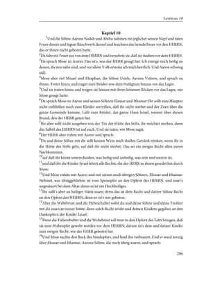 Kapitel 10
1
Und die Söhne Aarons Nadab und Abihu nahmen ein jeglicher seinen Napf und taten
Feuer darein und legten Räuchwerk darauf und brachten das fremde Feuer vor den HERRN,
das er ihnen nicht geboten hatte.
2
Da fuhr ein Feuer aus von dem HERRN und verzehrte sie, daß sie starben vor dem HERRN.
3
Da sprach Mose zu Aaron: Das ist's, was der HERR gesagt hat: Ich erzeige mich heilig an
denen, die mir nahe sind, und vor allem Volk erweise ich mich herrlich. Und Aaron schwieg
still.
4
Mose aber rief Misael und Elzaphan, die Söhne Usiels, Aarons Vettern, und sprach zu
ihnen: Tretet hinzu und traget eure Brüder von dem Heiligtum hinaus vor das Lager.
5
Und sie traten hinzu und trugen sie hinaus mit ihren leinenen Röcken vor das Lager, wie
Mose gesagt hatte.
6
Da sprach Mose zu Aaron und seinen Söhnen Eleasar und Ithamar: Ihr sollt eure Häupter
nicht entblößen noch eure Kleider zerreißen, daß ihr nicht sterbet und der Zorn über die
ganze Gemeinde komme. Laßt eure Brüder, das ganze Haus Israel, weinen über diesen
Brand, den der HERR getan hat.
7
Ihr aber sollt nicht ausgehen von der Tür der Hütte des Stifts, ihr möchtet sterben; denn
das Salböl des HERRN ist auf euch. Und sie taten, wie Mose sagte.
8
Der HERR aber redete mit Aaron und sprach:
9
Du und deine Söhne mit dir sollt keinen Wein noch starkes Getränk trinken, wenn ihr in
die Hütte des Stifts geht, auf daß ihr nicht sterbet. Das sei ein ewiges Recht allen euren
Nachkommen,
10
auf daß ihr könnt unterscheiden, was heilig und unheilig, was rein und unrein ist,
11
und daß ihr die Kinder Israel lehret alle Rechte, die der HERR zu ihnen geredet hat durch
Mose.
12
Und Mose redete mit Aaron und mit seinen noch übrigen Söhnen, Eleasar und Ithamar:
Nehmet, was übriggeblieben ist vom Speisopfer an den Opfern des HERRN, und esset's
ungesäuert bei dem Altar; denn es ist ein Hochheiliges.
13
Ihr sollt's aber an heiliger Stätte essen; denn das ist dein Recht und deiner Söhne Recht
an den Opfern des HERRN; denn so ist's mir geboten.
14
Aber die Webebrust und die Hebeschulter sollst du und deine Söhne und deine Töchter
mit dir essen an reiner Stätte; denn solch Recht ist dir und deinen Kindern gegeben an den
Dankopfern der Kinder Israel.
15
Denn die Hebeschulter und die Webebrust soll man zu den Opfern des Fetts bringen, daß
sie zum Webeopfer gewebt werden vor dem HERRN; darum ist's dein und deiner Kinder
zum ewigen Recht, wie der HERR geboten hat.
16
Und Mose suchte den Bock des Sündopfers, und fand ihn verbrannt, Und er ward zornig
über Eleasar und Ithamar, Aarons Söhne, die noch übrig waren, und sprach:
206
Leviticus 10
 