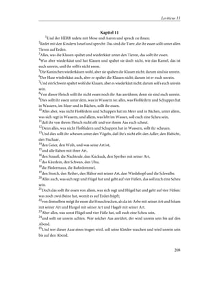 Kapitel 11
1
Und der HERR redete mit Mose und Aaron und sprach zu ihnen:
2
Redet mit den Kindern Israel und sprecht: Das sind die Tiere, die ihr essen sollt unter allen
Tieren auf Erden.
3
Alles, was die Klauen spaltet und wiederkäut unter den Tieren, das sollt ihr essen.
4
Was aber wiederkäut und hat Klauen und spaltet sie doch nicht, wie das Kamel, das ist
euch unrein, und ihr sollt's nicht essen.
5
Die Kaninchen wiederkäuen wohl, aber sie spalten die Klauen nicht; darum sind sie unrein.
6
Der Hase wiederkäut auch, aber er spaltet die Klauen nicht; darum ist er euch unrein.
7
Und ein Schwein spaltet wohl die Klauen, aber es wiederkäut nicht; darum soll's euch unrein
sein.
8
Von dieser Fleisch sollt ihr nicht essen noch ihr Aas anrühren; denn sie sind euch unrein.
9
Dies sollt ihr essen unter dem, was in Wassern ist: alles, was Floßfedern und Schuppen hat
in Wassern, im Meer und in Bächen, sollt ihr essen.
10
Alles aber, was nicht Floßfedern und Schuppen hat im Meer und in Bächen, unter allem,
was sich regt in Wassern, und allem, was lebt im Wasser, soll euch eine Scheu sein,
11
daß ihr von ihrem Fleisch nicht eßt und vor ihrem Aas euch scheut.
12
Denn alles, was nicht Floßfedern und Schuppen hat in Wassern, sollt ihr scheuen.
13
Und dies sollt ihr scheuen unter den Vögeln, daß ihr's nicht eßt: den Adler, den Habicht,
den Fischaar,
14
den Geier, den Weih, und was seine Art ist,
15
und alle Raben mit ihrer Art,
16
den Strauß, die Nachteule, den Kuckuck, den Sperber mit seiner Art,
17
das Käuzlein, den Schwan, den Uhu,
18
die Fledermaus, die Rohrdommel,
19
den Storch, den Reiher, den Häher mit seiner Art, den Wiedehopf und die Schwalbe.
20
Alles auch, was sich regt und Flügel hat und geht auf vier Füßen, das soll euch eine Scheu
sein.
21
Doch das sollt ihr essen von allem, was sich regt und Flügel hat und geht auf vier Füßen:
was noch zwei Beine hat, womit es auf Erden hüpft;
22
von demselben mögt ihr essen die Heuschrecken, als da ist: Arbe mit seiner Art und Solam
mit seiner Art und Hargol mit seiner Art und Hagab mit seiner Art.
23
Aber alles, was sonst Flügel und vier Füße hat, soll euch eine Scheu sein,
24
und sollt sie unrein achten. Wer solcher Aas anrührt, der wird unrein sein bis auf den
Abend.
25
Und wer dieser Aase eines tragen wird, soll seine Kleider waschen und wird unrein sein
bis auf den Abend.
208
Leviticus 11
 
