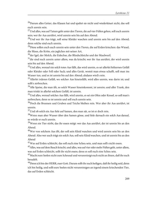26
Darum alles Getier, das Klauen hat und spaltet sie nicht und wiederkäuet nicht, das soll
euch unrein sein.
27
Und alles, was auf Tatzen geht unter den Tieren, die auf vier Füßen gehen, soll euch unrein
sein; wer ihr Aas anrührt, wird unrein sein bis auf den Abend.
28
Und wer ihr Aas trägt, soll seine Kleider waschen und unrein sein bis auf den Abend;
denn solche sind euch unrein.
29
Diese sollen euch auch unrein sein unter den Tieren, die auf Erden kriechen: das Wiesel,
die Maus, die Kröte, ein jegliches mit seiner Art,
30
der Igel, der Molch, die Eidechse, die Blindschleiche und der Maulwurf;
31
die sind euch unrein unter allem, was da kriecht; wer ihr Aas anrührt, der wird unrein
sein bis auf den Abend.
32
Und alles, worauf ein solch totes Aas fällt, das wird unrein, es sei allerlei hölzernes Gefäß
oder Kleider oder Fell oder Sack; und alles Gerät, womit man etwas schafft, soll man ins
Wasser tun, und es ist unrein bis auf den Abend; alsdann wird's rein.
33
Allerlei irdenes Gefäß, wo solcher Aas hineinfällt, wird alles unrein, was darin ist; und
sollt's zerbrechen.
34
Alle Speise, die man ißt, so solch Wasser hineinkommt, ist unrein; und aller Trank, den
man trinkt in allerlei solchem Gefäß, ist unrein.
35
Und alles, worauf solches Aas fällt, wird unrein, es sei ein Ofen oder Kessel, so soll man's
zerbrechen; denn es ist unrein und soll euch unrein sein.
36
Doch die Brunnen und Gruben und Teiche bleiben rein. Wer aber ihr Aas anrührt, ist
unrein.
37
Und ob solch ein Aas fiele auf Samen, den man sät, so ist er doch rein.
38
Wenn man aber Wasser über den Samen gösse, und fiele darnach ein solch Aas darauf,
so würde er euch unrein.
39
Wenn ein Tier stirbt, das ihr essen mögt: wer das Aas anrührt, der ist unrein bis an den
Abend.
40
Wer von solchem Aas ißt, der soll sein Kleid waschen und wird unrein sein bis an den
Abend. Also wer auch trägt ein solch Aas, soll sein Kleid waschen, und ist unrein bis an den
Abend
41
Was auf Erden schleicht, das soll euch eine Scheu sein, und man soll's nicht essen.
42
Alles, was auf dem Bauch kriecht, und alles, was auf vier oder mehr Füßen geht, unter allem,
was auf Erden schleicht, sollt ihr nicht essen; denn es soll euch eine Scheu sein.
43
Macht eure Seelen nicht zum Scheusal und verunreinigt euch nicht an ihnen, daß ihr euch
besudelt.
44
Denn ich bin der HERR, euer Gott. Darum sollt ihr euch heiligen, daß ihr heilig seid, denn
ich bin heilig, und sollt eure Seelen nicht verunreinigen an irgend einem kriechenden Tier,
das auf Erden schleicht.
209
Leviticus 11
 