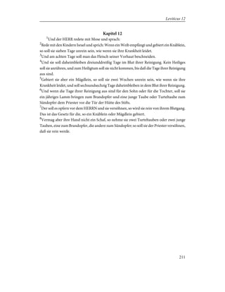 Kapitel 12
1
Und der HERR redete mit Mose und sprach:
2
Rede mit den Kindern Israel und sprich: Wenn ein Weib empfängt und gebiert ein Knäblein,
so soll sie sieben Tage unrein sein, wie wenn sie ihre Krankheit leidet.
3
Und am achten Tage soll man das Fleisch seiner Vorhaut beschneiden.
4
Und sie soll daheimbleiben dreiunddreißig Tage im Blut ihrer Reinigung. Kein Heiliges
soll sie anrühren, und zum Heiligtum soll sie nicht kommen, bis daß die Tage ihrer Reinigung
aus sind.
5
Gebiert sie aber ein Mägdlein, so soll sie zwei Wochen unrein sein, wie wenn sie ihre
Krankheit leidet, und soll sechsundsechzig Tage daheimbleiben in dem Blut ihrer Reinigung.
6
Und wenn die Tage ihrer Reinigung aus sind für den Sohn oder für die Tochter, soll sie
ein jähriges Lamm bringen zum Brandopfer und eine junge Taube oder Turteltaube zum
Sündopfer dem Priester vor die Tür der Hütte des Stifts.
7
Der soll es opfern vor dem HERRN und sie versöhnen, so wird sie rein von ihrem Blutgang.
Das ist das Gesetz für die, so ein Knäblein oder Mägdlein gebiert.
8
Vermag aber ihre Hand nicht ein Schaf, so nehme sie zwei Turteltauben oder zwei junge
Tauben, eine zum Brandopfer, die andere zum Sündopfer; so soll sie der Priester versöhnen,
daß sie rein werde.
211
Leviticus 12
 