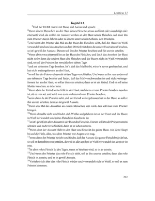 Kapitel 13
1
Und der HERR redete mit Mose und Aaron und sprach:
2
Wenn einem Menschen an der Haut seines Fleisches etwas auffährt oder ausschlägt oder
eiterweiß wird, als wollte ein Aussatz werden an der Haut seines Fleisches, soll man ihn
zum Priester Aaron führen oder zu einem unter seinen Söhnen, den Priestern.
3
Und wenn der Priester das Mal an der Haut des Fleisches sieht, daß die Haare in Weiß
verwandelt sind und das Ansehen an dem Ort tiefer ist denn die andere Haut seines Fleisches,
so ist's gewiß der Aussatz. Darum soll ihn der Priester besehen und für unrein urteilen.
4
Wenn aber etwas eiterweiß ist an der Haut des Fleisches, und doch das Ansehen der Haut
nicht tiefer denn die andere Haut des Fleisches und die Haare nicht in Weiß verwandelt
sind, so soll der Priester ihn verschließen sieben Tage
5
und am siebenten Tage besehen. Ist's, daß das Mal bleibt, wie er's zuvor gesehen hat, und
hat nicht weitergefressen an der Haut,
6
so soll ihn der Priester abermals sieben Tage verschließen. Und wenn er ihn zum andermal
am siebenten Tage besieht und findet, daß das Mal verschwunden ist und nicht weiterge-
fressen hat an der Haut, so soll er ihn rein urteilen; denn es ist ein Grind. Und er soll seine
Kleider waschen, so ist er rein.
7
Wenn aber der Grind weiterfrißt in der Haut, nachdem er vom Priester besehen worden
ist, ob er rein sei, und wird nun zum andernmal vom Priester besehen,
8
wenn dann da der Priester sieht, daß der Grind weitergefressen hat in der Haut, so soll er
ihn unrein urteilen; denn es ist gewiß Aussatz.
9
Wenn ein Mal des Aussatzes an einem Menschen sein wird, den soll man zum Priester
bringen.
10
Wenn derselbe sieht und findet, daß Weißes aufgefahren ist an der Haut und die Haare
in Weiß verwandelt und rohes Fleisch im Geschwür ist,
11
so ist's gewiß ein alter Aussatz in der Haut des Fleisches. Darum soll ihn der Priester unrein
urteilen und nicht verschließen; denn er ist schon unrein.
12
Wenn aber der Aussatz blüht in der Haut und bedeckt die ganze Haut, von dem Haupt
bis auf die Füße, alles, was dem Priester vor Augen sein mag,
13
wenn dann der Priester besieht und findet, daß der Aussatz das ganze Fleisch bedeckt hat,
so soll er denselben rein urteilen, dieweil es alles an ihm in Weiß verwandelt ist; denn er ist
rein.
14
Ist aber rohes Fleisch da des Tages, wenn er besehen wird, so ist er unrein.
15
Und wenn der Priester das rohe Fleisch sieht, soll er ihn unrein urteilen; denn das rohe
Fleisch ist unrein, und es ist gewiß Aussatz.
16
Verkehrt sich aber das rohe Fleisch wieder und verwandelt sich in Weiß, so soll er zum
Priester kommen.
212
Leviticus 13
 
