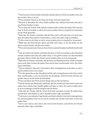 17
Und wenn der Priester besieht und findet, daß das Mal ist in Weiß verwandelt, soll er ihn
rein urteilen; denn er ist rein.
18
Wenn jemandes Fleisch an der Haut eine Drüse wird und wieder heilt,
19
darnach an demselben Ort etwas Weißes auffährt oder rötliches Eiterweiß wird, soll er
vom Priester besehen werden.
20
Wenn dann der Priester sieht, daß das Ansehen tiefer ist denn die andere Haut und das
Haar in Weiß verwandelt, so soll er ihn unrein urteilen; denn es ist gewiß ein Aussatzmal
aus der Drüse geworden.
21
Sieht aber der Priester und findet, daß die Haare nicht weiß sind und es ist nicht tiefer
denn die andere Haut und ist verschwunden, so soll er ihn sieben Tage verschließen.
22
Frißt es weiter in der Haut, so soll er unrein urteilen; denn es ist gewiß ein Aussatzmal.
23
Bleibt aber das Eiterweiß also stehen und frißt nicht weiter, so ist's die Narbe von der
Drüse, und der Priester soll ihn rein urteilen.
24
Wenn sich jemand an der Haut am Feuer brennt und das Brandmal weißrötlich oder weiß
ist
25
und der Priester ihn besieht und findet das Haar in Weiß verwandelt an dem Brandmal
und das Ansehen tiefer denn die andere Haut, so ist's gewiß Aussatz, aus dem Brandmal
geworden. Darum soll ihn der Priester unrein urteilen; denn es ist ein Aussatzmal.
26
Sieht aber der Priester und findet, daß die Haare am Brandmal nicht in Weiß verwandelt
und es nicht tiefer ist denn die andere Haut und ist dazu verschwunden, soll er ihn sieben
Tage verschließen;
27
und am siebenten Tage soll er ihn besehen. Hat's weitergefressen an der Haut, so soll er
unrein urteilen; denn es ist Aussatz.
28
Ist's aber gestanden an dem Brandmal und hat nicht weitergefressen an der Haut und ist
dazu verschwunden, so ist's ein Geschwür des Brandmals. Und der Priester soll ihn rein
urteilen; denn es ist die Narbe des Brandmals.
29
Wenn ein Mann oder Weib auf dem Haupt oder am Bart ein Mal hat
30
und der Priester das Mal besieht und findet, daß das Ansehen der Haut tiefer ist denn die
andere Haut und das Haar daselbst golden und dünn, so soll er ihn unrein urteilen; denn
es ist ein aussätziger Grind des Hauptes oder des Bartes.
31
Sieht aber der Priester, daß der Grind nicht tiefer anzusehen ist denn die andere Haut
und das Haar nicht dunkel ist, soll er denselben sieben Tage verschließen.
32
Und wenn er am siebenten Tage besieht und findet, daß der Grind nicht weitergefressen
hat und kein goldenes Haar da ist und das Ansehen des Grindes nicht tiefer ist denn die
andere Haut,
33
soll er sich scheren, doch daß er den Grind nicht beschere; und soll ihn der Priester
abermals sieben Tage verschließen.
213
Leviticus 13
 