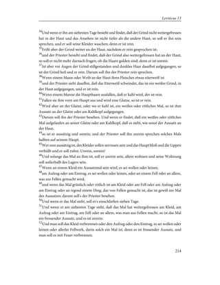 34
Und wenn er ihn am siebenten Tage besieht und findet, daß der Grind nicht weitergefressen
hat in der Haut und das Ansehen ist nicht tiefer als die andere Haut, so soll er ihn rein
sprechen, und er soll seine Kleider waschen; denn er ist rein.
35
Frißt aber der Grind weiter an der Haut, nachdem er rein gesprochen ist,
36
und der Priester besieht und findet, daß der Grind also weitergefressen hat an der Haut,
so soll er nicht mehr darnach fragen, ob die Haare golden sind; denn er ist unrein.
37
Ist aber vor Augen der Grind stillgestanden und dunkles Haar daselbst aufgegangen, so
ist der Grind heil und er rein. Darum soll ihn der Priester rein sprechen.
38
Wenn einem Mann oder Weib an der Haut ihres Fleisches etwas eiterweiß ist
39
und der Priester sieht daselbst, daß das Eiterweiß schwindet, das ist ein weißer Grind, in
der Haut aufgegangen, und er ist rein.
40
Wenn einem Manne die Haupthaare ausfallen, daß er kahl wird, der ist rein.
41
Fallen sie ihm vorn am Haupt aus und wird eine Glatze, so ist er rein.
42
Wird aber an der Glatze, oder wo er kahl ist, ein weißes oder rötliches Mal, so ist ihm
Aussatz an der Glatze oder am Kahlkopf aufgegangen.
43
Darum soll ihn der Priester besehen. Und wenn er findet, daß ein weißes oder rötliches
Mal aufgelaufen an seiner Glatze oder am Kahlkopf, daß es sieht, wie sonst der Aussatz an
der Haut,
44
so ist er aussätzig und unrein; und der Priester soll ihn unrein sprechen solches Mals
halben auf seinem Haupt.
45
Wer nun aussätzig ist, des Kleider sollen zerrissen sein und das Haupt bloß und die Lippen
verhüllt und er soll rufen: Unrein, unrein!
46
Und solange das Mal an ihm ist, soll er unrein sein, allein wohnen und seine Wohnung
soll außerhalb des Lagers sein.
47
Wenn an einem Kleid ein Aussatzmal sein wird, es sei wollen oder leinen,
48
am Aufzug oder am Eintrag, es sei wollen oder leinen, oder an einem Fell oder an allem,
was aus Fellen gemacht wird,
49
und wenn das Mal grünlich oder rötlich ist am Kleid oder am Fell oder am Aufzug oder
am Eintrag oder an irgend einem Ding, das von Fellen gemacht ist, das ist gewiß ein Mal
des Aussatzes; darum soll's der Priester besehen.
50
Und wenn er das Mal sieht, soll er's einschließen sieben Tage.
51
Und wenn er am siebenten Tage sieht, daß das Mal hat weitergefressen am Kleid, am
Aufzug oder am Eintrag, am Fell oder an allem, was man aus Fellen macht, so ist das Mal
ein fressender Aussatz, und es ist unrein.
52
Und man soll das Kleid verbrennen oder den Aufzug oder den Eintrag, es sei wollen oder
leinen oder allerlei Fellwerk, darin solch ein Mal ist; denn es ist fressender Aussatz, und
man soll es mit Feuer verbrennen.
214
Leviticus 13
 