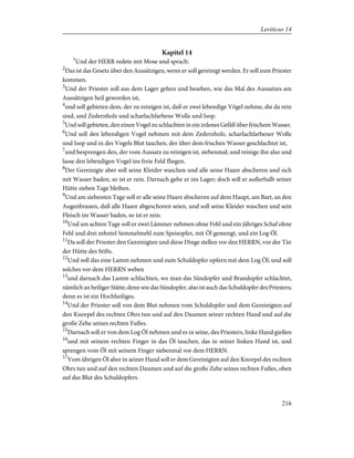Kapitel 14
1
Und der HERR redete mit Mose und sprach:
2
Das ist das Gesetz über den Aussätzigen, wenn er soll gereinigt werden. Er soll zum Priester
kommen.
3
Und der Priester soll aus dem Lager gehen und besehen, wie das Mal des Aussatzes am
Aussätzigen heil geworden ist,
4
und soll gebieten dem, der zu reinigen ist, daß er zwei lebendige Vögel nehme, die da rein
sind, und Zedernholz und scharlachfarbene Wolle und Isop.
5
Und soll gebieten, den einen Vogel zu schlachten in ein irdenes Gefäß über frischem Wasser.
6
Und soll den lebendigen Vogel nehmen mit dem Zedernholz, scharlachfarbener Wolle
und Isop und in des Vogels Blut tauchen, der über dem frischen Wasser geschlachtet ist,
7
und besprengen den, der vom Aussatz zu reinigen ist, siebenmal; und reinige ihn also und
lasse den lebendigen Vogel ins freie Feld fliegen.
8
Der Gereinigte aber soll seine Kleider waschen und alle seine Haare abscheren und sich
mit Wasser baden, so ist er rein. Darnach gehe er ins Lager; doch soll er außerhalb seiner
Hütte sieben Tage bleiben.
9
Und am siebenten Tage soll er alle seine Haare abscheren auf dem Haupt, am Bart, an den
Augenbrauen, daß alle Haare abgeschoren seien, und soll seine Kleider waschen und sein
Fleisch im Wasser baden, so ist er rein.
10
Und am achten Tage soll er zwei Lämmer nehmen ohne Fehl und ein jähriges Schaf ohne
Fehl und drei zehntel Semmelmehl zum Speisopfer, mit Öl gemengt, und ein Log Öl.
11
Da soll der Priester den Gereinigten und diese Dinge stellen vor den HERRN, vor der Tür
der Hütte des Stifts.
12
Und soll das eine Lamm nehmen und zum Schuldopfer opfern mit dem Log Öl; und soll
solches vor dem HERRN weben
13
und darnach das Lamm schlachten, wo man das Sündopfer und Brandopfer schlachtet,
nämlich an heiliger Stätte; denn wie das Sündopfer, also ist auch das Schuldopfer des Priesters;
denn es ist ein Hochheiliges.
14
Und der Priester soll von dem Blut nehmen vom Schuldopfer und dem Gereinigten auf
den Knorpel des rechten Ohrs tun und auf den Daumen seiner rechten Hand und auf die
große Zehe seines rechten Fußes.
15
Darnach soll er von dem Log Öl nehmen und es in seine, des Priesters, linke Hand gießen
16
und mit seinem rechten Finger in das Öl tauchen, das in seiner linken Hand ist, und
sprengen vom Öl mit seinem Finger siebenmal vor dem HERRN.
17
Vom übrigen Öl aber in seiner Hand soll er dem Gereinigten auf den Knorpel des rechten
Ohrs tun und auf den rechten Daumen und auf die große Zehe seines rechten Fußes, oben
auf das Blut des Schuldopfers.
216
Leviticus 14
 