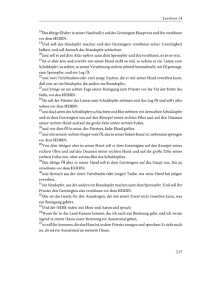 18
Das übrige Öl aber in seiner Hand soll er auf des Gereinigten Haupt tun und ihn versöhnen
vor dem HERRN.
19
Und soll das Sündopfer machen und den Gereinigten versöhnen seiner Unreinigkeit
halben; und soll darnach das Brandopfer schlachten
20
und soll es auf dem Altar opfern samt dem Speisopfer und ihn versöhnen, so ist er rein.
21
Ist er aber arm und erwirbt mit seiner Hand nicht so viel, so nehme er ein Lamm zum
Schuldopfer, zu weben, zu seiner Versöhnung und ein zehntel Semmelmehl, mit Öl gemengt,
zum Speisopfer, und ein Log Öl
22
und zwei Turteltauben oder zwei junge Tauben, die er mit seiner Hand erwerben kann,
daß eine sei ein Sündopfer, die andere ein Brandopfer,
23
und bringe sie am achten Tage seiner Reinigung zum Priester vor die Tür der Hütte des
Stifts, vor den HERRN.
24
Da soll der Priester das Lamm zum Schuldopfer nehmen und das Log Öl und soll's alles
weben vor dem HERRN
25
und das Lamm des Schuldopfers schlachten und Blut nehmen von demselben Schuldopfer
und es dem Gereinigten tun auf den Knorpel seines rechten Ohrs und auf den Daumen
seiner rechten Hand und auf die große Zehe seines rechten Fußes,
26
und von dem Öl in seine, des Priesters, linke Hand gießen
27
und mit seinem rechten Finger vom Öl, das in seiner linken Hand ist, siebenmal sprengen
vor dem HERRN.
28
Von dem übrigen aber in seiner Hand soll er dem Gereinigten auf den Knorpel seines
rechten Ohrs und auf den Daumen seiner rechten Hand und auf die große Zehe seines
rechten Fußes tun, oben auf das Blut des Schuldopfers.
29
Das übrige Öl aber in seiner Hand soll er dem Gereinigten auf das Haupt tun, ihn zu
versöhnen vor dem HERRN;
30
und darnach aus der einen Turteltaube oder jungen Taube, wie seine Hand hat mögen
erwerben,
31
ein Sündopfer, aus der andern ein Brandopfer machen samt dem Speisopfer. Und soll der
Priester den Gereinigten also versöhnen vor dem HERRN.
32
Das sei das Gesetz für den Aussätzigen, der mit seiner Hand nicht erwerben kann, was
zur Reinigung gehört.
33
Und der HERR redete mit Mose und Aaron und sprach:
34
Wenn ihr in das Land Kanaan kommt, das ich euch zur Besitzung gebe, und ich werde
irgend in einem Hause eurer Besitzung ein Aussatzmal geben,
35
so soll der kommen, des das Haus ist, es dem Priester ansagen und sprechen: Es sieht mich
an, als sei ein Aussatzmal an meinem Hause.
217
Leviticus 14
 