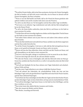 36
Da soll der Priester heißen, daß sie das Haus ausräumen, ehe denn der Priester hineingeht,
das Mal zu besehen, auf daß nicht unrein werde alles, was im Hause ist; darnach soll der
Priester hineingehen, das Haus zu besehen.
37
Wenn er nun das Mal besieht und findet, daß an der Wand des Hauses grünliche oder
rötliche Grüblein sind und ihr Ansehen tiefer denn sonst die Wand ist,
38
so soll er aus dem Hause zur Tür herausgehen und das Haus sieben Tage verschließen.
39
Und wenn er am siebenten Tage wiederkommt und sieht, daß das Mal weitergefressen
hat an des Hauses Wand,
40
so soll er die Steine heißen ausbrechen, darin das Mal ist, und hinaus vor die Stadt an
einen unreinen Ort werfen.
41
Und das Haus soll man inwendig ringsherum schaben und die abgeschabte Tünche hinaus
vor die Stadt an einen unreinen Ort schütten
42
und andere Steine nehmen und an jener Statt tun und andern Lehm nehmen und das
Haus bewerfen.
43
WenndasMalwiederkommtundausbrichtamHause,nachdemmandieSteineausgerissen
und das Haus anders beworfen hat,
44
so soll der Priester hineingehen. Und wenn er sieht, daß das Mal weitergefressen hat am
Hause, so ist's gewiß ein fressender Aussatz am Hause, und es ist unrein.
45
Darum soll man das Haus abbrechen, Steine und Holz und alle Tünche am Hause, und
soll's hinausführen vor die Stadt an einen unreinen Ort.
46
Und wer in das Haus geht, solange es verschlossen ist, der ist unrein bis an den Abend.
47
Und wer darin liegt oder darin ißt, der soll seine Kleider waschen.
48
Wo aber der Priester, wenn er hineingeht, sieht, daß dies Mal nicht weiter am Haus ge-
fressen hat, nachdem das Haus beworfen ist, so soll er's rein sprechen; denn das Mal ist heil
geworden.
49
Und soll zum Sündopfer für das Haus nehmen zwei Vögel, Zedernholz und scharlach-
farbene Wolle und Isop,
50
und den einen Vogel schlachten in ein irdenes Gefäß über frischem Wasser.
51
Und soll nehmen das Zedernholz, die scharlachfarbene Wolle, den Isop und den
lebendigen Vogel, und in des geschlachteten Vogels Blut und in das frische Wasser tauchen,
und das Haus siebenmal besprengen.
52
Und soll also das Haus entsündigen mit dem Blut des Vogels und mit dem frischen Wasser,
mit dem lebendigen Vogel, mit dem Zedernholz, mit Isop und mit scharlachfarbener Wolle.
53
Und soll den lebendigen Vogel lassen hinaus vor die Stadt ins freie Feld fliegen, und das
Haus versöhnen, so ist's rein.
54
Das ist das Gesetz über allerlei Mal des Aussatzes und Grindes,
55
über den Aussatz der Kleider und der Häuser,
56
über Beulen, Ausschlag und Eiterweiß,
218
Leviticus 14
 