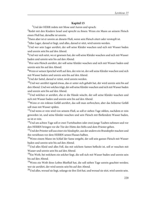 Kapitel 15
1
Und der HERR redete mit Mose und Aaron und sprach:
2
Redet mit den Kindern Israel und sprecht zu ihnen: Wenn ein Mann an seinem Fleisch
einen Fluß hat, derselbe ist unrein.
3
Dann aber ist er unrein an diesem Fluß, wenn sein Fleisch eitert oder verstopft ist.
4
Alles Lager, darauf er liegt, und alles, darauf er sitzt, wird unrein werden.
5
Und wer sein Lager anrührt, der soll seine Kleider waschen und sich mit Wasser baden
und unrein sein bis auf den Abend.
6
Und wer sich setzt, wo er gesessen hat, der soll seine Kleider waschen und sich mit Wasser
baden und unrein sein bis auf den Abend.
7
Wer sein Fleisch anrührt, der soll seine Kleider waschen und sich mit Wasser baden und
unrein sein bis auf den Abend.
8
Wenn er seinen Speichel wirft auf den, der rein ist, der soll seine Kleider waschen und sich
mit Wasser baden und unrein sein bis auf den Abend.
9
Und der Sattel, darauf er reitet, wird unrein werden.
10
Und wer anrührt irgend etwas, das er unter sich gehabt hat, der wird unrein sein bis auf
den Abend. Und wer solches trägt, der soll seine Kleider waschen und sich mit Wasser baden
und unrein sein bis auf den Abend.
11
Und welchen er anrührt, ehe er die Hände wäscht, der soll seine Kleider waschen und
sich mit Wasser baden und unrein sein bis auf den Abend.
12
Wenn er ein irdenes Gefäß anrührt, das soll man zerbrechen; aber das hölzerne Gefäß
soll man mit Wasser spülen.
13
Und wenn er rein wird von seinem Fluß, so soll er sieben Tage zählen, nachdem er rein
geworden ist, und seine Kleider waschen und sein Fleisch mit fließendem Wasser baden,
so ist er rein.
14
Und am achten Tage soll er zwei Turteltauben oder zwei junge Tauben nehmen und vor
den HERRN bringen vor die Tür der Hütte des Stifts und dem Priester geben.
15
Und der Priester soll aus einer ein Sündopfer, aus der andern ein Brandopfer machen und
ihn versöhnen vor dem HERRN seines Flusses halben.
16
Wenn einem Mann im Schlaf der Same entgeht, der soll sein ganzes Fleisch mit Wasser
baden und unrein sein bis auf den Abend.
17
Und alles Kleid und alles Fell, das mit solchem Samen befleckt ist, soll er waschen mit
Wasser und unrein sein bis auf den Abend.
18
Ein Weib, bei welchem ein solcher liegt, die soll sich mit Wasser baden und unrein sein
bis auf den Abend.
19
Wenn ein Weib ihres Leibes Blutfluß hat, die soll sieben Tage unrein geachtet werden;
wer sie anrührt, der wird unrein sein bis auf den Abend.
20
Und alles, worauf sie liegt, solange sie ihre Zeit hat, und worauf sie sitzt, wird unrein sein.
220
Leviticus 15
 