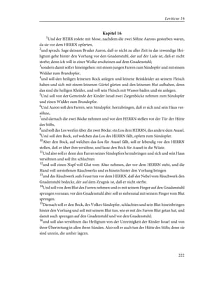Kapitel 16
1
Und der HERR redete mit Mose, nachdem die zwei Söhne Aarons gestorben waren,
da sie vor dem HERRN opferten,
2
und sprach: Sage deinem Bruder Aaron, daß er nicht zu aller Zeit in das inwendige Hei-
ligtum gehe hinter den Vorhang vor den Gnadenstuhl, der auf der Lade ist, daß er nicht
sterbe; denn ich will in einer Wolke erscheinen auf dem Gnadenstuhl;
3
sondern damit soll er hineingehen: mit einem jungen Farren zum Sündopfer und mit einem
Widder zum Brandopfer,
4
und soll den heiligen leinenen Rock anlegen und leinene Beinkleider an seinem Fleisch
haben und sich mit einem leinenen Gürtel gürten und den leinenen Hut aufhaben, denn
das sind die heiligen Kleider, und soll sein Fleisch mit Wasser baden und sie anlegen.
5
Und soll von der Gemeinde der Kinder Israel zwei Ziegenböcke nehmen zum Sündopfer
und einen Widder zum Brandopfer.
6
Und Aaron soll den Farren, sein Sündopfer, herzubringen, daß er sich und sein Haus ver-
söhne,
7
und darnach die zwei Böcke nehmen und vor den HERRN stellen vor der Tür der Hütte
des Stifts,
8
und soll das Los werfen über die zwei Böcke: ein Los dem HERRN, das andere dem Asasel.
9
Und soll den Bock, auf welchen das Los des HERRN fällt, opfern zum Sündopfer.
10
Aber den Bock, auf welchen das Los für Asasel fällt, soll er lebendig vor den HERRN
stellen, daß er über ihm versöhne, und lasse den Bock für Asasel in die Wüste.
11
Und also soll er denn den Farren seines Sündopfers herzubringen und sich und sein Haus
versöhnen und soll ihn schlachten
12
und soll einen Napf voll Glut vom Altar nehmen, der vor dem HERRN steht, und die
Hand voll zerstoßenen Räuchwerks und es hinein hinter den Vorhang bringen
13
und das Räuchwerk aufs Feuer tun vor dem HERRN, daß der Nebel vom Räuchwerk den
Gnadenstuhl bedecke, der auf dem Zeugnis ist, daß er nicht sterbe.
14
Und soll von dem Blut des Farren nehmen und es mit seinem Finger auf den Gnadenstuhl
sprengen vornean; vor den Gnadenstuhl aber soll er siebenmal mit seinem Finger vom Blut
sprengen.
15
Darnach soll er den Bock, des Volkes Sündopfer, schlachten und sein Blut hineinbringen
hinter den Vorhang und soll mit seinem Blut tun, wie er mit des Farren Blut getan hat, und
damit auch sprengen auf den Gnadenstuhl und vor den Gnadenstuhl;
16
und soll also versöhnen das Heiligtum von der Unreinigkeit der Kinder Israel und von
ihrer Übertretung in allen ihren Sünden. Also soll er auch tun der Hütte des Stifts; denn sie
sind unrein, die umher lagern.
222
Leviticus 16
 