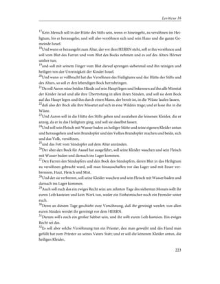 17
Kein Mensch soll in der Hütte des Stifts sein, wenn er hineingeht, zu versöhnen im Hei-
ligtum, bis er herausgehe; und soll also versöhnen sich und sein Haus und die ganze Ge-
meinde Israel.
18
Und wenn er herausgeht zum Altar, der vor dem HERRN steht, soll er ihn versöhnen und
soll vom Blut des Farren und vom Blut des Bocks nehmen und es auf des Altars Hörner
umher tun;
19
und soll mit seinem Finger vom Blut darauf sprengen siebenmal und ihn reinigen und
heiligen von der Unreinigkeit der Kinder Israel.
20
Und wenn er vollbracht hat das Versöhnen des Heiligtums und der Hütte des Stifts und
des Altars, so soll er den lebendigen Bock herzubringen.
21
Da soll Aaron seine beiden Hände auf sein Haupt legen und bekennen auf ihn alle Missetat
der Kinder Israel und alle ihre Übertretung in allen ihren Sünden, und soll sie dem Bock
auf das Haupt legen und ihn durch einen Mann, der bereit ist, in die Wüste laufen lassen,
22
daß also der Bock alle ihre Missetat auf sich in eine Wildnis trage; und er lasse ihn in die
Wüste.
23
Und Aaron soll in die Hütte des Stifts gehen und ausziehen die leinenen Kleider, die er
anzog, da er in das Heiligtum ging, und soll sie daselbst lassen.
24
Und soll sein Fleisch mit Wasser baden an heiliger Stätte und seine eigenen Kleider antun
und herausgehen und sein Brandopfer und des Volkes Brandopfer machen und beide, sich
und das Volk, versöhnen,
25
und das Fett vom Sündopfer auf dem Altar anzünden.
26
Der aber den Bock für Asasel hat ausgeführt, soll seine Kleider waschen und sein Fleisch
mit Wasser baden und darnach ins Lager kommen.
27
Den Farren des Sündopfers und den Bock des Sündopfers, deren Blut in das Heiligtum
zu versöhnen gebracht ward, soll man hinausschaffen vor das Lager und mit Feuer ver-
brennen, Haut, Fleisch und Mist.
28
Und der sie verbrennt, soll seine Kleider waschen und sein Fleisch mit Wasser baden und
darnach ins Lager kommen.
29
Auch soll euch das ein ewiges Recht sein: am zehnten Tage des siebenten Monats sollt ihr
euren Leib kasteien und kein Werk tun, weder ein Einheimischer noch ein Fremder unter
euch.
30
Denn an diesem Tage geschieht eure Versöhnung, daß ihr gereinigt werdet; von allen
euren Sünden werdet ihr gereinigt vor dem HERRN.
31
Darum soll's euch ein großer Sabbat sein, und ihr sollt euren Leib kasteien. Ein ewiges
Recht sei das.
32
Es soll aber solche Versöhnung tun ein Priester, den man geweiht und des Hand man
gefüllt hat zum Priester an seines Vaters Statt; und er soll die leinenen Kleider antun, die
heiligen Kleider,
223
Leviticus 16
 