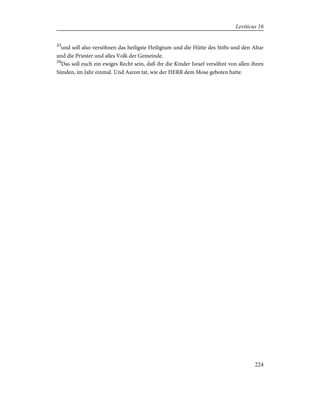 33
und soll also versöhnen das heiligste Heiligtum und die Hütte des Stifts und den Altar
und die Priester und alles Volk der Gemeinde.
34
Das soll euch ein ewiges Recht sein, daß ihr die Kinder Israel versöhnt von allen ihren
Sünden, im Jahr einmal. Und Aaron tat, wie der HERR dem Mose geboten hatte.
224
Leviticus 16
 