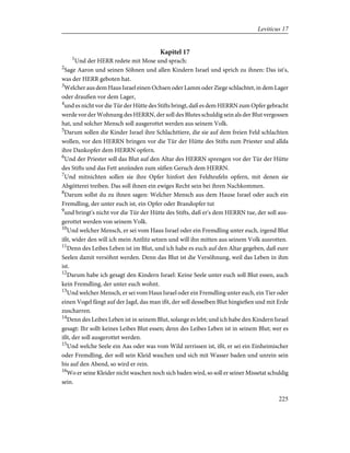 Kapitel 17
1
Und der HERR redete mit Mose und sprach:
2
Sage Aaron und seinen Söhnen und allen Kindern Israel und sprich zu ihnen: Das ist's,
was der HERR geboten hat.
3
Welcher aus dem Haus Israel einen Ochsen oder Lamm oder Ziege schlachtet, in dem Lager
oder draußen vor dem Lager,
4
und es nicht vor die Tür der Hütte des Stifts bringt, daß es dem HERRN zum Opfer gebracht
werde vor der Wohnung des HERRN, der soll des Blutes schuldig sein als der Blut vergossen
hat, und solcher Mensch soll ausgerottet werden aus seinem Volk.
5
Darum sollen die Kinder Israel ihre Schlachttiere, die sie auf dem freien Feld schlachten
wollen, vor den HERRN bringen vor die Tür der Hütte des Stifts zum Priester und allda
ihre Dankopfer dem HERRN opfern.
6
Und der Priester soll das Blut auf den Altar des HERRN sprengen vor der Tür der Hütte
des Stifts und das Fett anzünden zum süßen Geruch dem HERRN.
7
Und mitnichten sollen sie ihre Opfer hinfort den Feldteufeln opfern, mit denen sie
Abgötterei treiben. Das soll ihnen ein ewiges Recht sein bei ihren Nachkommen.
8
Darum sollst du zu ihnen sagen: Welcher Mensch aus dem Hause Israel oder auch ein
Fremdling, der unter euch ist, ein Opfer oder Brandopfer tut
9
und bringt's nicht vor die Tür der Hütte des Stifts, daß er's dem HERRN tue, der soll aus-
gerottet werden von seinem Volk.
10
Und welcher Mensch, er sei vom Haus Israel oder ein Fremdling unter euch, irgend Blut
ißt, wider den will ich mein Antlitz setzen und will ihn mitten aus seinem Volk ausrotten.
11
Denn des Leibes Leben ist im Blut, und ich habe es euch auf den Altar gegeben, daß eure
Seelen damit versöhnt werden. Denn das Blut ist die Versöhnung, weil das Leben in ihm
ist.
12
Darum habe ich gesagt den Kindern Israel: Keine Seele unter euch soll Blut essen, auch
kein Fremdling, der unter euch wohnt.
13
Und welcher Mensch, er sei vom Haus Israel oder ein Fremdling unter euch, ein Tier oder
einen Vogel fängt auf der Jagd, das man ißt, der soll desselben Blut hingießen und mit Erde
zuscharren.
14
Denn des Leibes Leben ist in seinem Blut, solange es lebt; und ich habe den Kindern Israel
gesagt: Ihr sollt keines Leibes Blut essen; denn des Leibes Leben ist in seinem Blut; wer es
ißt, der soll ausgerottet werden.
15
Und welche Seele ein Aas oder was vom Wild zerrissen ist, ißt, er sei ein Einheimischer
oder Fremdling, der soll sein Kleid waschen und sich mit Wasser baden und unrein sein
bis auf den Abend, so wird er rein.
16
Wo er seine Kleider nicht waschen noch sich baden wird, so soll er seiner Missetat schuldig
sein.
225
Leviticus 17
 
