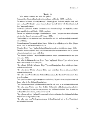 Kapitel 18
1
Und der HERR redete mit Mose und sprach:
2
Rede mit den Kindern Israel und sprich zu ihnen: Ich bin der HERR, euer Gott.
3
Ihr sollt nicht tun nach den Werken des Landes Ägypten, darin ihr gewohnt habt, auch
nicht nach den Werken des Landes Kanaan, darein ich euch führen will; ihr sollt auch nach
ihrer Weise nicht halten;
4
sondern nach meinen Rechten sollt ihr tun, und meine Satzungen sollt ihr halten, daß ihr
darin wandelt; denn ich bin der HERR, euer Gott.
5
Darum sollt ihr meine Satzungen halten und meine Rechte. Denn welcher Mensch dieselben
tut, der wird dadurch leben; denn ich bin der HERR.
6
Niemand soll sich zu seiner nächsten Blutsfreundin tun, ihre Blöße aufzudecken; denn ich
bin der HERR.
7
Du sollst deines Vaters und deiner Mutter Blöße nicht aufdecken; es ist deine Mutter,
darum sollst du ihre Blöße nicht aufdecken.
8
Du sollst deines Vaters Weibes Blöße nicht aufdecken; denn sie ist deines Vaters Blöße.
9
Du sollst deiner Schwester Blöße, die deines Vaters oder deiner Mutter Tochter ist, daheim
oder draußen geboren, nicht aufdecken.
10
Du sollst die Blöße der Tochter deines Sohnes oder deiner Tochter nicht aufdecken; denn
es ist deine Blöße.
11
Du sollst die Blöße der Tochter deines Vaters Weibes, die deinem Vater geboren ist und
deine Schwester ist, nicht aufdecken.
12
Do sollst die Blöße der Schwester deines Vaters nicht aufdecken; denn es ist deines Vaters
nächste Blutsfreundin.
13
Du sollst deiner Mutter Schwester Blöße nicht aufdecken; denn es ist deiner Mutter
nächste Blutsfreundin.
14
Du sollst deines Vaters Bruders Blöße nicht aufdecken, daß du sein Weib nehmest; denn
sie ist deine Base.
15
Du sollst deiner Schwiegertochter Blöße nicht aufdecken; denn es ist deines Sohnes Weib,
darum sollst du ihre Blöße nicht aufdecken.
16
Du sollst deines Bruders Weibes Blöße nicht aufdecken; denn sie ist deines Bruders Blöße.
17
Du sollst eines Weibes samt ihrer Tochter Blöße nicht aufdecken noch ihres Sohnes
Tochter oder ihrer Tochter Tochter nehmen, ihre Blöße aufzudecken; denn sie sind ihre
nächsten Blutsfreundinnen, und es ist ein Frevel.
18
Du sollst auch deines Weibes Schwester nicht nehmen neben ihr, ihre Blöße aufzudecken,
ihr zuwider, solange sie noch lebt.
19
Du sollst nicht zum Weibe gehen, solange sie ihre Krankheit hat, in ihrer Unreinigkeit
ihre Blöße aufzudecken.
226
Leviticus 18
 