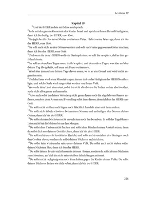 Kapitel 19
1
Und der HERR redete mit Mose und sprach:
2
Rede mit der ganzen Gemeinde der Kinder Israel und sprich zu ihnen: Ihr sollt heilig sein;
denn ich bin heilig, der HERR, euer Gott.
3
Ein jeglicher fürchte seine Mutter und seinen Vater. Haltet meine Feiertage; denn ich bin
der HERR, euer Gott.
4
Ihr sollt euch nicht zu den Götzen wenden und sollt euch keine gegossenen Götter machen;
denn ich bin der HERR, euer Gott.
5
Und wenn ihr dem HERRN wollt ein Dankopfer tun, so sollt ihr es opfern, daß es ihm ge-
fallen könnte.
6
Ihr sollt es desselben Tages essen, da ihr's opfert, und des andern Tages; was aber auf den
dritten Tag übrigbleibt, soll man mit Feuer verbrennen.
7
Wird aber jemand am dritten Tage davon essen, so ist er ein Greuel und wird nicht an-
genehm sein.
8
Und der Esser wird seine Missetat tragen, darum daß er das Heiligtum des HERRN enthei-
ligte, und solche Seele wird ausgerottet werden von ihrem Volk.
9
Wenn du dein Land einerntest, sollst du nicht alles bis an die Enden umher abschneiden,
auch nicht alles genau aufsammeln.
10
Also auch sollst du deinen Weinberg nicht genau lesen noch die abgefallenen Beeren au-
flesen, sondern dem Armen und Fremdling sollst du es lassen; denn ich bin der HERR euer
Gott.
11
Ihr sollt nicht stehlen noch lügen noch fälschlich handeln einer mit dem andern.
12
Ihr sollt nicht falsch schwören bei meinem Namen und entheiligen den Namen deines
Gottes; denn ich bin der HERR.
13
Du sollst deinem Nächsten nicht unrecht tun noch ihn berauben. Es soll des Tagelöhners
Lohn nicht bei dir bleiben bis an den Morgen.
14
Du sollst dem Tauben nicht fluchen und sollst dem Blinden keinen Anstoß setzen; denn
du sollst dich vor deinem Gott fürchten, denn ich bin der HERR.
15
Ihr sollt nicht unrecht handeln im Gericht, und sollst nicht vorziehen den Geringen noch
den Großen ehren; sondern du sollst deinen Nächsten recht richten.
16
Du sollst kein Verleumder sein unter deinem Volk. Du sollst auch nicht stehen wider
deines Nächsten Blut; denn ich bin der HERR.
17
Du sollst deinen Bruder nicht hassen in deinem Herzen, sondern du sollst deinen Nächsten
zurechtweisen, auf daß du nicht seineshalben Schuld tragen müssest.
18
Du sollst nicht rachgierig sein noch Zorn halten gegen die Kinder deines Volks. Du sollst
deinen Nächsten lieben wie dich selbst; denn ich bin der HERR.
228
Leviticus 19
 